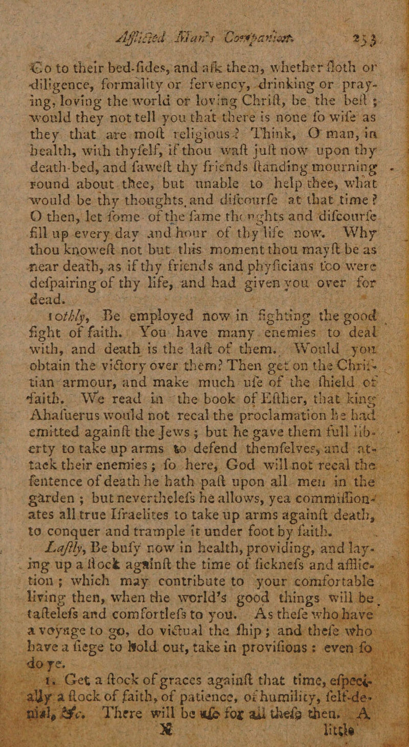 ae Aiea. Maw Doieaden. iS 4 Ley ai <o to their bed- fides. arid afl. them, whetherdl loth or diligence, formality or fervency, drinking or pea ing, loving the world or loving Chrift, be. the belt ; would they not tell you that there is none fo wife as they that are molt religious? Think, O man, in bealth, with thyfelf, if thou watt jult now upon thy death-bed, and faweft thy friends ftanding mourning . _ round about thee, but unable to help thee, what. ieee be thy thoughts, and difcourfe at that time? O then, let fome: of the fame thcnghts and difcourfe. fill up-every day and hour of thy. life now. Why — thou knoweft not but. this moment thou may ft be as near death, as if thy friends and phyficians too were defpairing of thy as, and! soar given ¥ you over for -deads. * feo! Boe oth Be Falercd now in oben he good oS fight of faith. You haye many. enemies ‘to deal with, and death is the lait of them. Would you obtain the vidtory over them? Then get on the Chrif a tian’armour, and make much ule of the. fhield | of daith. We read in “the book: of Efther, that kin ~ Ahafuerus would not recal the proclamation ne had 4 emitted againft the Jews; but he gave them full i erty to take uparms to defend themfelves, an tack their enemies; fo here, God will not : fentence of death he hath paft upon all. meu garden ; but neverthelefs he allows, yea comm ates all true Ifraelites to take up arms againtt ‘di eas to. conquer and trample it under foot by faith 940. Lafily, Be bufy now in health, providing, sie s ‘on _ ing up a flock againft the time of ficknefs and afl tion; which may contribute to your comfortable » living then, when the world’s good things will _ taftelefs and comfortlefste you. As thefe wh a nernES: to go, do vidual, ss Ap: 3     set a ue of; ‘graces cai ae re) noe fait 1 h, of paticnge, OF hum.