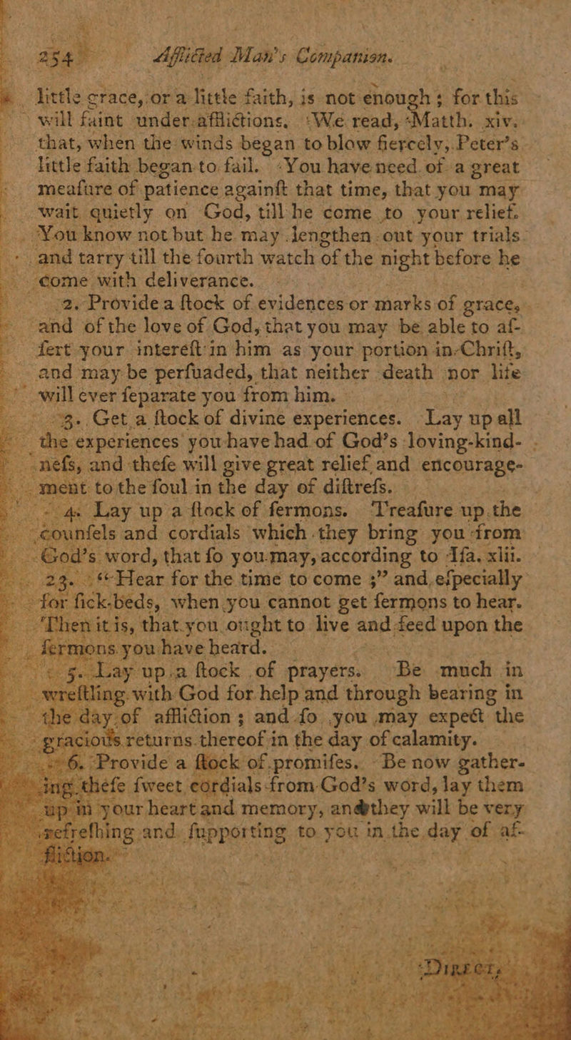 + . little crace,:or a little faith, is not enough; for this any will faint under-afflicions. ‘We. read, <Matth. xiv. 3 that, when the winds began. to blow fiercely,. Peter’s — | little faith began to fail. -You havenced.of a great : meafure of patience againft that time, that you may Wait, quietly on God, till he come to your relief. _ You know not but he may lengthen out your trials. > and tarry till the fourth watch of the night before he come with deliverance. . 2. Provide a ftock of evidences or sien: ns QTACE, and of the love of God, that you may be able to af- -dert your. intereft'in him as your portion in-Chrift, and may be perfuaded,. that neither death nor lite will ever feparate you from him. — - 3. Geta ftock of divine experiences. ey up all ‘the experiences yowhave had of God’s loving-kind- | ~nefs, and thefe will give great relief and encourage- _ ment tothe foul in the day of diftrefs. m aay up a ftock of fermons. ‘T'reafure up. the unfels and cordials which they bring you from od’s word, that fo you. may, according to ‘Ifa. xlii. 2. Wi Fleas for the time to come ;” and. efpecially fick.beds, when you cannot get fermons to hear. nitis, that-you_otight to live and feed upon the have heard. . D.2 ftock of prayers. Be much in ith God for help and through bearing in of affli@ion ; and-fo ,you may expect “the s returns. thereof i in the day of calamity. , rovide a tock of.promifes. Be now gather- hefe {weet, cordials from, God’s word, lay them 1r heart and memory, an@they will be very and, Peper NG to. you inthe, day of af.                ree See \ +
