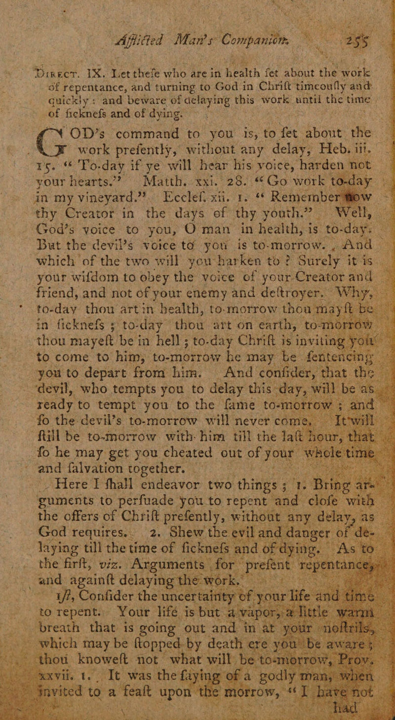 Apel Mars 1 Compan ee oe Direct. IX. Let thefe who? are in health fet shear he agen of repentance, and turning to God in Chrift timeoufly and: guickly: and beware of aelaying this work until, tie’ time | as ficknefs and of dying. “OD’s command to you is, to Yet about the XB work prefently, without any delay, Heb. iii haya es day if ye will hear his voice, harden your hearts? Matth. xxi. 28. “Go work to-c in my vineyard. 4% Ecclef. xii. re Rememb “thy Creator in the days of thy youth.” ot ; God’s voice to you, O man in health, i is “to- dat But the devil’s voice ta you is to-morrow. , And — which ‘of the two will you harken to? Surely it is Pee witdom to oer. the voice ‘of fae oe in “fieknets 4, thou mayeft be i in hell ; to. day € Chrift ny in “to come to him, to-morrow he may be you to depart from him. And confide; devil atts te ede you to ae this day, : fo he may eet you poner ‘out of your and falvation together. Here I thall endeavor two hiey @ guments to perfuade you to repent bed the offers of Chrift prefently, \ God requires... 2. Shew th laying till the time of fi (the Belt, v0 A rgume and again delaying t * Uh, Confider the ur to repent. Your lifé is breath that: is going out an pica oe aly may be coo wit deat