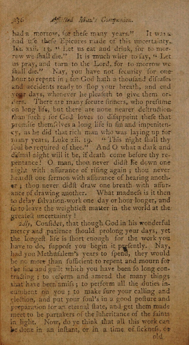 Afi Was’ s Companion. - ae 2 morrow, a thefe iets years.” Tr was a: - “pad we thefe. Epicures miade of this uncertainty. ines Ab be ee kd Let us eat and drink, for to-mor- tow we-thall die.” It is much witer tofay, “ Let us pray, and turn to the Lord, for to-morrow we thall die.” Nay, bat have not fecurity for. one- drepent in; for God hath a thoufand difeafes ~ idents ready to fiop your breath, and end» days, whenever he pleafeth te give them or= ss. Lhere'are many fecure finners, who preftime on long life, but there are none nearer deftrucion: “en fach ; for God loves to difappoint thefe that , préomife themflves a long life in fn and impeniten- ey, as he did that rich man who was. laying up for g3 ‘Foany years, Luke xii. 1g. his night fhall thy foul be required of thee.” And O whata dark and_ ight will it be, if death come before thy re- TO. man, ‘thou. never didit ‘He down one ith affurance of rifing again ; thou never ardft one fermon with att urance of hearing ene wing another. — “What sadaet | is it chen 2) f tee -work one isi Per Me and eetearay | RF onfider, that Be Codi in ‘this s woitdecnit patience fhould prolong yeur days, yet eft life is fhort enough - for the work you - ‘do, fuppofe you begin it pagent. Nay, — ou Methifalem’s years to fpend, they would re than fufficient to repent and: mourn for guilt which you have been fo long con- o xrefprm: and amend the many. things : een amis 5 3 to peor all the daties i ine Prac your rane ina Seton alone nd n for an eternal ftate, and-get. shows ide