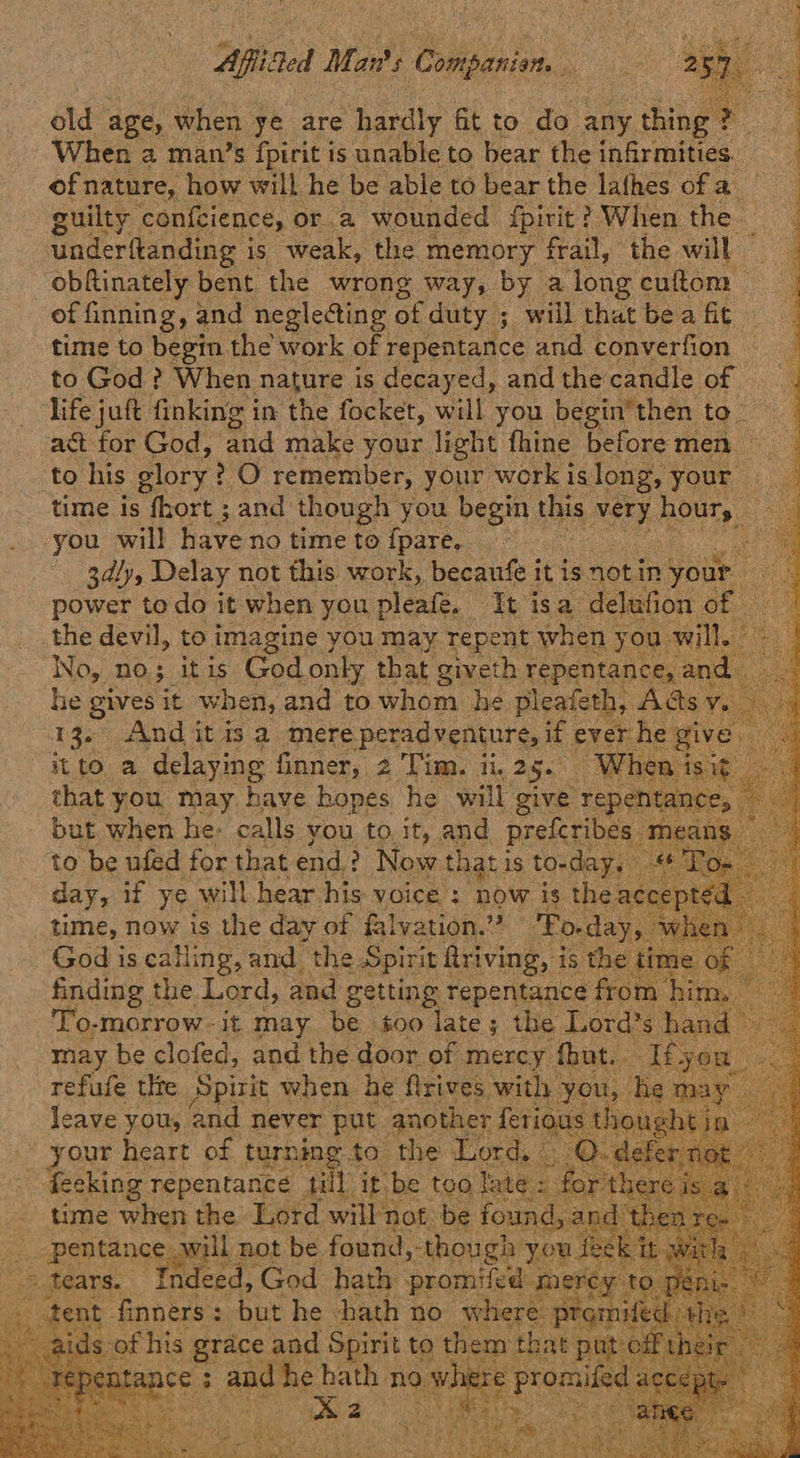                            Aflifed Mar? $ Cai. -  old age, when ye are hardly fit to do any thing ath When a man’s {pirit is unable to bear the infirmities. of nature, how will he be able to bear the lathes of a guilty confcience, or.a wounded fpirit ? When the underftanding i is weak, the memory frail, the will © obftinately bent the wrong way, by a long cuftom of inning, and neglecting of duty ; will that be a fic time to begin the work of repentance and converfion | to God? When nature is decayed, and the candle of life juft finking in the focket, will you begin’then to - act for God, and make your light fhine beforemen to his glory ? O remember, your work islong, your time is fhort ; and though you begin this very ROMS | you will have no time to {pare, te 3dly, Delay not this work, becaufe it is notin your power todo it when you pleafé. It isa delufion Ohas the devil, to imagine } you may repent when y you ai No, no; itis God only that giveth repentance, a id he gives it w hen, and to whom he pleafeth, Aéds: v 13. And it is a mere Perna if ever he give it toa 2 Snag Bite hat we to ‘be fad ny fae ena) 2 Now tl t] hat is ; tos a day, if ye. will hear his voice : ‘now is thes time, now is the day of falvation.” God is calling, and the Spirit Aeving | is ‘he finding the Lord, and getting repentance from To-morrow-it may be s00 late; the Lond: s band may be clofed, and the door of mercy fut. refufe tle Spirit when he flrives with y: leave you, ‘and never put another feri your heart of turning.to the Lord, feeking repentance till it be too &amp; rth - time when the Lord will not be found, and’ ae een will not be found, though y u Bp > tears. indeed, God batty promiied she     i ds- of fe grace and aes to them that pat off Btance ; 3 > and he bath no w here -