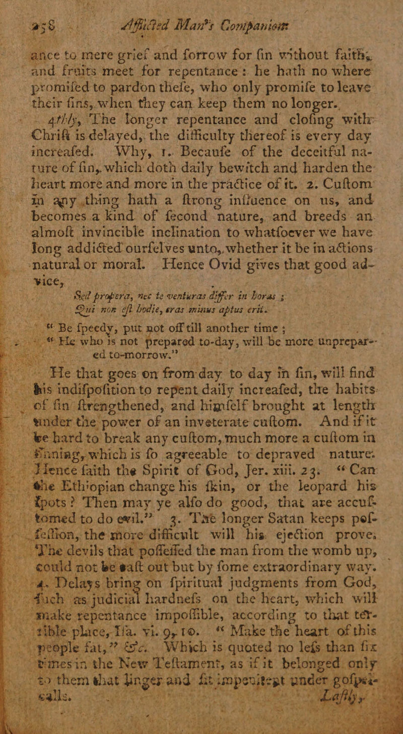 we ‘4 e : Aiited Man? ‘s Coniation “ance to mere grief and forrow for fin without faith, and. fraits meet for repentance: he hath no where promifed to pardon thefe, who only promife to leave their fins, when they can keep them no longer.. 4thly, “Lhe longer repentance and clofing with: Chrifi is delayed,. ‘the difficulty thereof is every day increafed. Why, t.. Becaufe of the deceitful na- ture of fin, which doth daily bewitch and harden the: heart more and more in the practice of it. 2, Cuftom: ~ in any thing hath a ftrong influence on us, and ‘becomes.a kind of fecond nature, and breeds ~ an. ‘almoft invincible inclination to whatfoever we have ‘Jong addiéted ourfelves unto,, whether it be in actions L --matural or moral. . Hence Ovid gives that good ad- ‘ vice, . ee a alae By aha ee probe nec te venturas differ in horas s é i Gita Qui non eft hodie, eras minus aptus erik.               et Be fpeedy, put not off till another time ; ? ‘He who 1s not repared. to-day, will be. more. unprepar- Reco aera to-morrow.” ose Ele that goes on from: day to wig? in fin, will find his indifpofition to repent daily increafed, tle habits: of. fin’ ftrengthened, and himfelf brought at length \der the power of an inveterate cuftom. And if it we hardto break any cultom, much more a cultom in ®oning, which i is fo agreeable to depraved nature. }ience faith the Spirie of God, Jer. xiii. 23; “Can _ the Ethiopian change his fkin, or the leopard his - fpots? Then may ye alfodo good, that are accu tomed to do evil.” 3. ‘Tmt longer Satan keeps pol - fetion, the. more’ dificult will his. ejection prove: ~The devils 1 that poffeifed the man from the womb up, eon 1 not be walt out but by fome extraordinary way. D 7 on fpiritual judgments from God, 1 as, Sat hardnefs on the heart, which will | ae repentance impoflible, according to that ter- he ple fae ae Sa. nee is eee no lefs     et and ey im ue ‘pnd * pence Rt * ‘te