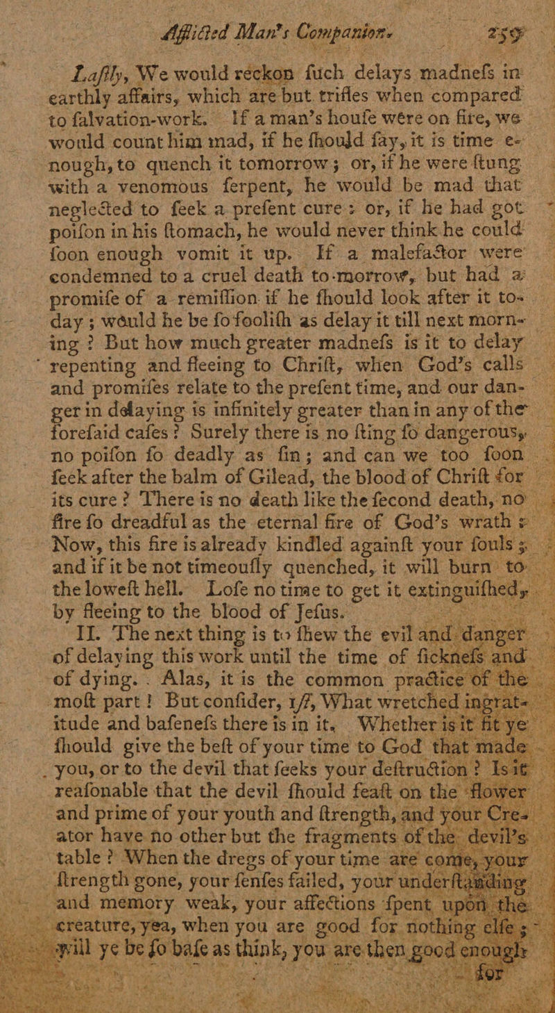 Afited | Man’ is: Companion 3 eg 5 y ‘ i Lafily, We would reckon fuch delays pte in earthly affairs, which are ‘but. trifles when compared to falvation-work. If a man’s houfe wére on fire, we would count him mad, if he fhould fay, it is time e- nough, to quench it tomorrow ; or, if he were ftung with a venomous ferpent, he would be mad that neglected to feek a prefent cure : or, if he had got. ~ poifon in his ftomach, he would never think he could _ {oon enough vomit it up. If a malefactor were promife of a remiflion if he fhould look after it to~ day ; ; would he be fofoolith as delay it till next morn~ ing ? But how much greater madnefs is it to delay and _promifes relate to the prefent time, and our dan-— gerin ame ne 3 is infinitely greater than in any of the. forefaid cafes? Surely there is no fting fo dangerous, , no poifon fo deadly as fin; and can we too foon - feek after the balm of Gilead, the blood of Chrift for its cure? There is no death hike the fecond death, no — fire fo dreadful as the eternal fire of God’s wrath : Now, this fire is already kindled againft your fouls 5 and if it be not timeoufly quenched, it will burn to oa the loweft hell. Lofe no time to get it an d by ne to the blood of Be ae = +“, SE PRE Po Sertaks 92> ana SEL SADIE Re pee ae eet Sabie tn tes ee eS ee              -moft part ! » But confider, 1/2, What Meas itude and bafenefs there is in it, Whether isit fhould give the beft of your time to God th; reafonable that the devil fhould feaft on the and prime of your youth and ftrength, and yc ator ge le ho other but the ae oft oe *