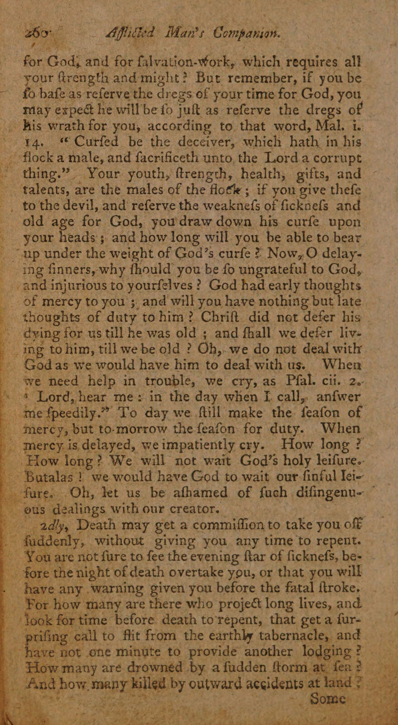 Bo ae Mpc Man's Companion. ae God; and for falvation- work, which requires all your fir ength and might? But remember, if you be £6 bafe as referve the dr egs of your time for God, you may expec he will be fo jut as referve the dregs of Kis wrath for you, according to that word, Mal. 1. y4. © Curfed be the deceiver, which hath i in his ‘flock a male, and facrificeth unto, the Lorda corrupt © hinges?” _ Your youth, ftrength, health, gifts, and “talents, : are the males of the | flote ; if you give thefe _ to the devil, and referve the weaknefs of ficknefs and _ old age for God, you'draw down his curfe. upon - your heads ; and how long will you be able to bear “sap under the weight of God’s curfe ? Now, O delay- ing { finners, why fhould’ you be fo ungrateful to God, _ and injurious to yourfelves ? God had early thoughts of mercy to you ;. and will you have nothing but late _ thoughts of duty tohim? Chrift did not defer his. dying for us till he was old ; and fhall we defer liv- ing tohim, till we be old ? Oh,. -we do not deal with _ Godas we would have him to deal with us. When we need help in trouble, we cry, as Pfal. cii. 2.- 3 * Lord, hear me: in the day when I. call, anfwer bide {peedily.” ‘To day we ftill make the feafon of _ mercy, but to-morrow the feafon for duty. When | nercy. is. delayed, we impatiently cry. How long ? How. long? We will not wait God’s holy leifure.. -Batalas } we would have God to wait our finful Iei- fure. 5 ‘Oh, let us be afhamed of fuch difingenu- alings with our creator. — ly, Death may get a commiffion to take you off enly;, ‘without giving you any time to repent. are not fure to fee the evening ftar of ficknefs, be- : night of death overtake you, or that you will r warning given you before the fatal ftroke. many are there who projec long lives, and me before death to'repent, that getafur- _ all to flit from. the earthly bag and                - <a se  oa wma any are drowned’ by a fudden ftorm : f t how. many ki led by outward accidents at la  pia BY 9 , ig f sof PF Sai & adiiey vi Be Re Ue ak ante ee se! ee