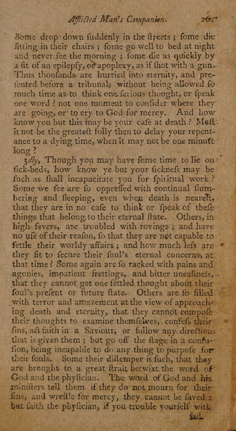 ‘roe Man’: f Companions — : af 6 Some drop: down fuddenly in the ftreets ; Rite dic’ fitting in their chairs ; fome go wellto bed atnight and never fee the morning ;.fome die as quickly by © a fit of an epilepfy, 0 ‘apoplexy, asif {hot witha gun.” Thus thoufands. are hurried into eternity, and Pren ts iented before a: tribunal without being allowed fo much time.as-to. think one. ferious thought, or fpeak- one word ? not one moment to confider ~ where they” - are going, or to cry to God for mercy... And how know you: bar this may be your café at death? Matt: it not be the greatett folly then to delay your repent- ance to a dyiny time,.when it. may. not be ¢ one minute a fon : ee Though you may ‘Have tome t time to lie ont fick-beds, how. know ye but your ficknefs may ee fach as fhall incapacitate you for fpititual work 2 Some we fee are fo oppreffed with continual fum- cq bering and fleeping, even. when death is nearelt, that they are in no cafe to think or fpeak of thle things that belong, to their eternal ftate.. Others, in high: fevers, ate troubled with rovings and have no ufe of their reafon, fo that they are not ‘capable to: : fettle a hehe nee and how much oe are: wa           that pay cannot get one fattled Pe sal thei foul’s prefent or hot ftate.. Others are. fe with terror and amazement at the. view of. apy D1 mg death and eternity,. that they cannot: compo ‘shete thoughts to examine themfelwves, conf < fins, a& faith in a Saviour, or follow any: di that is given them ; but go off the Rage: fion, being incapable. to do any, thing to purp their fouls. . Some their diklemper i is. fach, 1 are brought to a great: ftrait b | : : nage and.the. pereclan-s Mees w    iad weenie for mercy x ion > - > ~ ‘ith the: seeNriclany if you <enre vo ol :