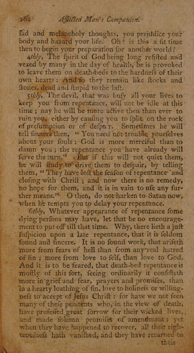 dst iy shake you prejudice your: azard your life.: Oh? is this a fit time ent to ‘heat your preparation for anothér world? 4thly, The fpirit of God being long refifted and vexed by many in the day of health, he is provoked: to Have them: on Be athbcds to the hardnefs of Eisir  il, ‘The devil, had was Fir all your lives to’ hea “you ' from repentance, will not be idle at this’ time’; nay he will be nore ative then than ever to ay either by cauling you ‘to fplit. on the rock ption or of defpa'r. Sometimes he’ will’ OS aersthen, “ You need not- trouble. yourfelves ger about your fouls;-God is more’ merciful than to damn you; ih repentance you have already will rn.” ¢ Bat af this will not: quiet them, - iri é them to defpair, by: telling” Olt t e feafon of repentance ‘and © clofing ath: Chrift ; and “now there is no remedy, Bi: coney hope’ for them, and it is in vain to ufe any fur- ther means.’* _ -Othen, do not-harken to: Satan:now,. Fes _ When he tempts you to delay your repentance. : _‘. 6thly, Whatever appearance of repentance fome dying perfons may haves let that be no. encourage- _ ment to put off ill that time. Why, there lieth a juft wae icion upon a late repentance, that it is feldom nd and fincere.. It is no found work, that arifeth from fears of hell than from anyreal hatred mn “more from love to felf, than love to God. it is to be feared, that death-bed repentance is of ly ¥3 ‘this fort, feeimg ordinarily it confifteth m : prief'and fear, prayers and promifes, than nahearty loathing: of fin, love to holinefs or willing- o ate $ to’ accept of Jefus Chrift : for have we not feen many of thefe penite ts who, in the yiew of death, — oe Have: profelied reat forrow for their wicked | lives, x a made folem min’ promifes of amendment 5 ; whe: happened to recover, al! th ned, and they have r
