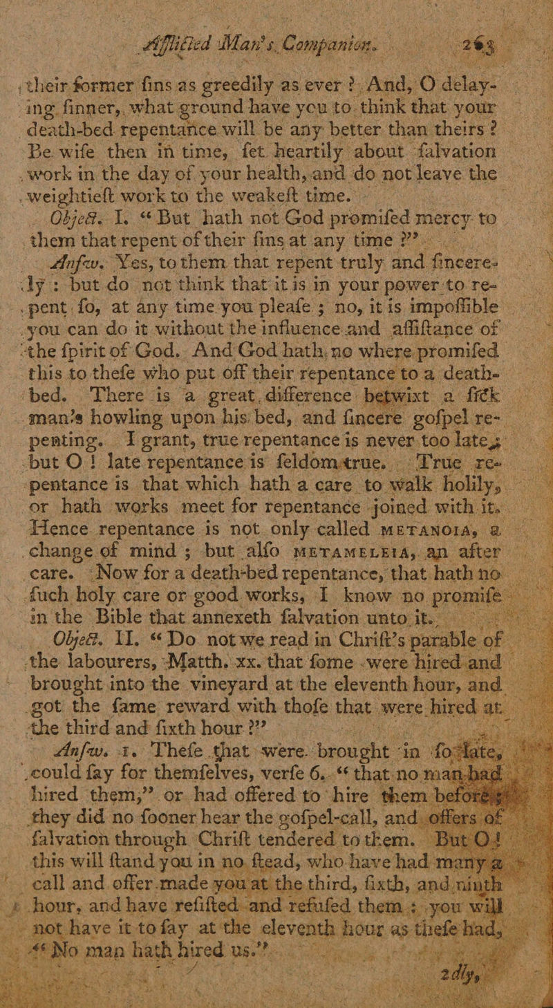 their former fins as Be as ever >. And, Ox delay: ee ing finner,, what ground have you to. think that your — -death-bed. repentarice will be any: better than theirs? ‘Be wife then in time, fet heartily about. falvation — work in the day of your health, and do not leave the — -weightieft work to the weakeft time. : Objea. I. “But hath not God promifed mercy to them that repent of their fins at any time 2 | a — Aafw, ‘Yes, to them that repent truly ana. Rites ast eh : dy : but do not think that it is in your power to.re- -pent fo, at any tume you pleafe ; no, it is impoffi ble -you can do it without the influence and affifance of — ~ “the fpirit of God. And God hath, ne where. promifed — this to thefe who put off their. repentance toa death- ‘bed. There is a great.difference betwixt a fi¢k ‘man’s howling upon his: bed, and fincere gofpel Rage peating: I grant, true repentance is never too late, Te -but O.! late repentance is feldomrue. Wrue ree — ‘pentance is that which hath a care to walk holily, ae or hath works meet for repentance - joined with it. a Hence. repentance is not.only called METANOIA, @ change of mind; but alfo METAMELEIA, an after ‘care. ‘Now for a ‘death-bed repentance, that hath n uch holy care or good works, I know ‘no. promi in the Bible that annexeth falvation unto it. Objed. Il. “ Do. not we read in Chrift’s parable o! : the labourers, Pari Xx. that fome “were h e 1                  got the ‘Gone. Sauard Wid thofe that were < hired the third and fixth hour. ??? hts Anfw. i. Thefe that were. ion ae ‘in fotfa could fay for themfelves, verfe 6..‘* that no ma hired them,” or had offered to hire ther they did no fooner hear the gofpel-call, an falyation through Chrift tendered to them. this will ftand you in sare who-have had n _ call and offer-made you a gira fixth, an _) ae and Hane. epee si ad re  7