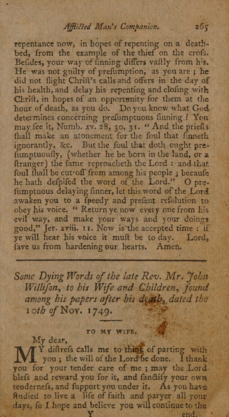 Affified Man's Companicn. un 255 is repentance now, in hopes of repenting ona death- bed, from the. example of the thief on the crofs. Befides; your way offinning differs vaftly from his. He was not guilty of prefumption, as you are ; he did not flight Chrift’s callsand offers in the day of his health, and delay his repenting and clofing with Chrift, in hopes of an opportunity for them at the hour of death, as you do. Doyou know what God. determines concerning prefumptuous finning? You may fee it, Numb. xv. 28, 30, 31. “ And the priefls fhall make an atonement for the foul that finneth ignorantly, &c. Butthe foul that doth ought press) 4 {umptuoufly, (whether he be born in the land, Ora oy ftranger) the fame reproacheth the Lord :‘and.that _ foul fhall be cut-off from among his people ; becaufe he hath defpifed the word of the Lord.” Opre- fumptuous delaying finner, let. this word of the Lord awaken you to a {peedy and prefent. refolution to. obey his voice. “ Return ye now every one from his _ evil way, and make your ways and your doings - good,” Jer. xviii. 11. Now isthe accepted time : ae ye will hear his voice it muft be to day. — Lord, fayt us from hardening our hearts. Amen. cay             ~ Some Dying Words of the late Rev. M: Yo iu Willifon, to his Wife and ge found : among his papers Asse nis a 10th of Noy. 1749:   My dear: 7 Y Bates calls me ‘to'th _you for your tender. care ae me ; may the Lor ‘blefs and reward you for it, and fandiify. you Y _ tendernefs, and fupport you under it. As. days, to re a life of faith and |