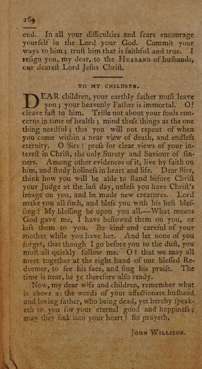 eee Hib end. In ait! your. difficulties: and fears encourage -yourfelf in the Lord your God. Commit your ways to him; truft him that is faithful and true. I refign you, my dear, to the hewn ie of mulbaaas, our dearelt Lard es Chrilt.» ‘% Ne 4 aT ate mene eet «  pieiee 2) ED: MEY CHILDREN. Dp EAR children, your earthly father sot ‘leave yous your heavenly Father is immortal. -O! _ cleave fat to him. Trifle not about your fouls con- -. cerns in-time of health ; ‘mind thefe things as the one thing needful; this you will not repent of when _ you come within a near view of death, and endlefs eternity. O Sirs ! prefs for clear views of your in- tereft i in Chrift, the only Surety and Saviour of fin- - ners. Among other evidences of it, live by faith on 1, and. ftudy holinefs in heart and life. _ Dear Sirs, think: ow you will be able to ftand before Chrift Judge at the lat day, unlefs you have Chrift’s ge on you, and be made new creatures.. Lord -allfuch, and blefs you with his beft blef- leffing be upon. you all.— What means _ me, I have beftowed them on you, or. yous ‘Be kind and: careful of | your le youhave her. And let none of you though I go before you to the duft, you. 1 quickly follow. me.” Ot that we may all together at_ sh right hand of our blefled Re- Ty to fee his face, and. fing his” “praife. The near, be ye therefore alfo ready. ; ar wife and children, remember what as the words of your affectionate. hufband, father, who being dead, yet hereby ney for your ‘eternal good and ee nk a ae heart! ! So A Bethe ue tee