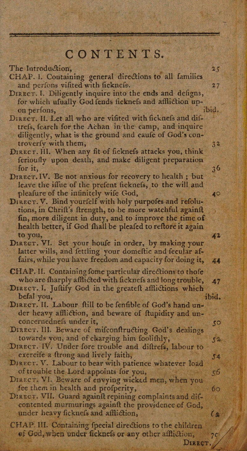 aa is                                     : The: tiood boone ae oe CHAP. I. Containing flea Fairegtions to Yall Lenitten ies and perfons vifited with ficknefs. 27 Direct. I. Diligently inquire into the ends and. acters. for which ufually God fends ficknefs and affliction up- ~onperfons, mets ibid. Direct. Ul. Let all who are AGted with fickinels and dif- trefs, fearch for the Achan in the: camp, and inquire ‘diligently, what is the ground and caufe of Coe died One troverfy with them, — os : Direct. Hl. When any fit-of ficknefs attacks you, t “thine? : ferioufly upon spear and make diligent Deer or an (hs fahor: it, 36) Dinecr, IV. Be not anxious for recovery to health ; but” ee vt leave the iflue of the prefent ficknefs, to the will and — pleafure of the infinitely wife God, AD a ‘Direct. V. Bind yourfelf with holy purpofes: and ‘Felli tions, in Chrift’s ftrength, to be more watchful again fin, more diligent in duty, and to improve t the t ticat health better, if God’ fall be pleafed to reftore it again ater te - toyou, — - hh : Dicer, VI. Set your houfe in order, by. Seas, your > latter wills, and fettling your domeftic and fecular af- fairs, while you have freedom and capacity for doing i CHAP. Il. Containing fome particular directionsto thofe who are tharply afflicted with ficknefs and long trouble, Direct. I, Juftify God in the greateft afflictions \ hich befal you, ye o a, Direct. Il. Labour ftill to be fenfible of God’s hanc _ der heavy affliction, and beware of Ropsticy an _ concernednefs under i it, ASEM ye Direct. Ul. Beware of inifconftruéting. God's desings Bian ‘towards you, and of charging him foolifhly, | ay? “Dmecr. ‘TV. Under fore trouble and diftref “exercifea {trong and lively faith, | | eee: vr. V. Labour to bear with patience nate: of trouble the. Lord: appoints ‘for you, — Drascr. VI. Beware of envying wicked n » fee them in health and profperity, 23 - Dirser. VII. Guard againit repining complain 2 contented. murmurings againft the providence apeder re ficknefs and affliftion, - |   mite ie ntaininig: {pecial direGtions to the ch ar 2en ‘onder os short enter aii ony: 