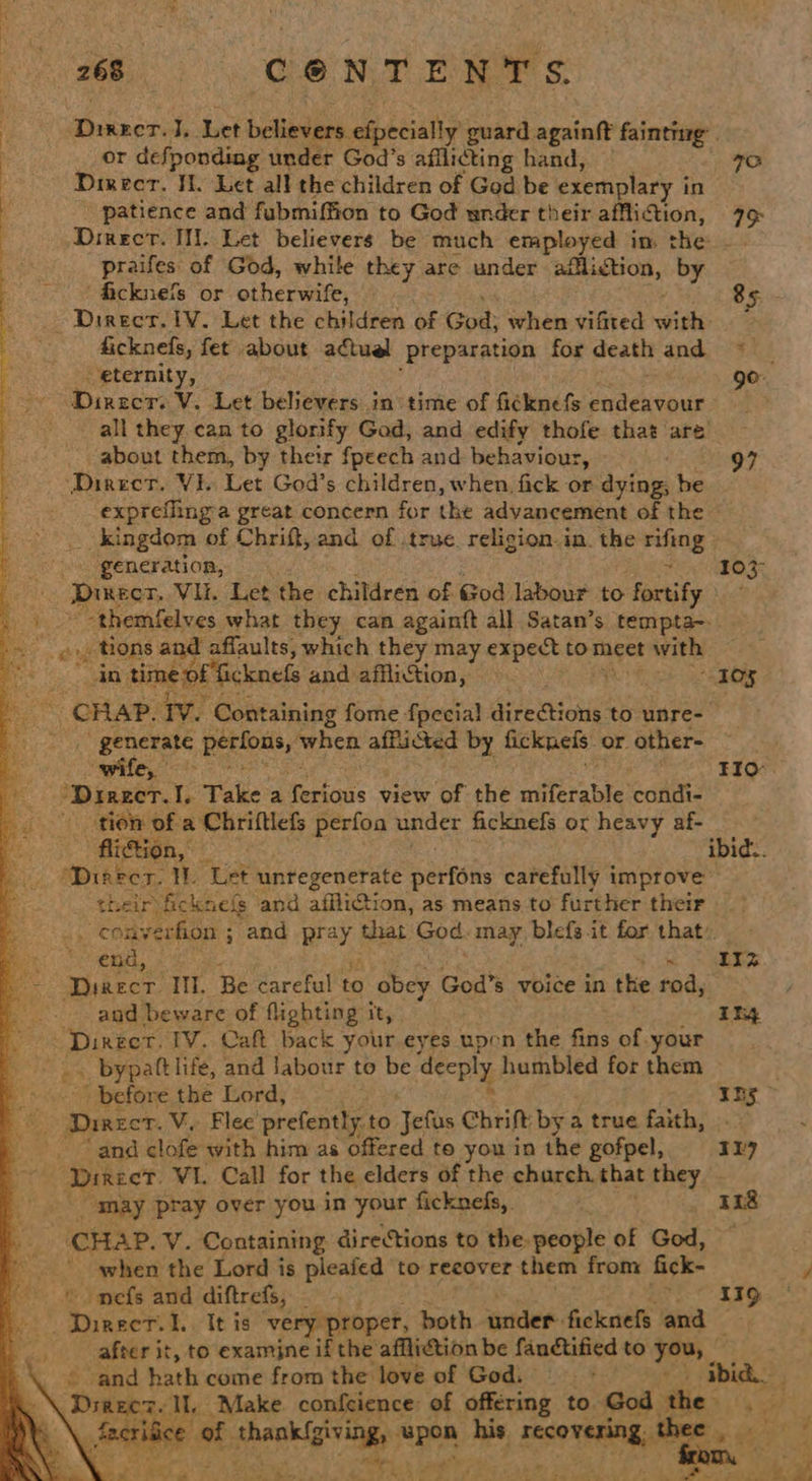 ieee I. Let believers. mceialiy guard againft fainting: . or defponding under God’s afilicting hand, | FO Direcr. Jl. Let all the children of God be exemplary i in patience and fubmiffion to God under their affliction, 79 Dinecrt. I. Let believers be much employed in the —. praifes of God, while they are under affliction, by ‘ficknefs or otherwife, 85 - Direct. 1V. Let the children of God; shen vated wish ficknefs, fet about actuel preparation for death and eternity, — 9° Dinzcr: V. Let believers in time of ficknefs endeavour ? all they can to glorify God, and edify thofe that are about them, by their fpeech and behaviour, 97 ‘Direct. Vi. Let God’s children, when, fick or we be exprefling-a great concern for the advancement of the __ kingdom of Chriff, and of .true. religion.in. the ti ting generation, 103° eeu Dmecr, Vil. Let the children of God labour to fortify pike -themfelves what they can againft all Satan’s tempta-.. = eyptions and affaults, which they may expect to meet with ae time of ficknefs and affliction, “10% Sot CHAP. tv. Containing fome fpecia! directions to unre- » 2, generate Berton, ‘when afficted by ficknels. or. other- ‘wife, <t < FIO “Direct.I. Take a fekenis view of the miferable condi- tion of a Chriftlefs perfoa under ficknefs or heavy af- irétsan, oe, ibid... ‘Diaect. W. Let unregenerate patfts carefully improve their) ficknels and affliction, as means to further their — . converfion ; and pr that God. may blefgit for that: - end, ee                                      Dinecr. Il. Be careful to obey God’s 8 voice in the rod, / bs and beware of flighting it, Itsy “Direct, TV. Caft back your eyes upen the fins of.your . bypattlife, and labour to ce deeply humbled for them ‘is ' before the Lord, 10S . Ho Sey Dinecr. V. Flee’ prefently. to elite Chrift: by a true faith, “and clofe with him as offered te you in the gofpel,, 127 ca Direct. VI. Call for the elders of the charch that they - may pray over you in your ficknefs, 118 CHAP. V. Containing directions to the-people of God, ' when the Lord is pleafed to recover them from fick- Cd © omefs and diftrefs, 119 | Ai bik I.. It is ‘very proper, both under. ficknefs and iy after it, to examine if the affliction be fandtified to — OF Fa and hath come from the love of God. ibid. ag rare. Ih Make. confcience of offering to God the ‘Sp & \. feet ee # eae a “pen his 1 Sse a a Ue %. * = See le ae” | te “et 2 ior Va. & ’ i en ee