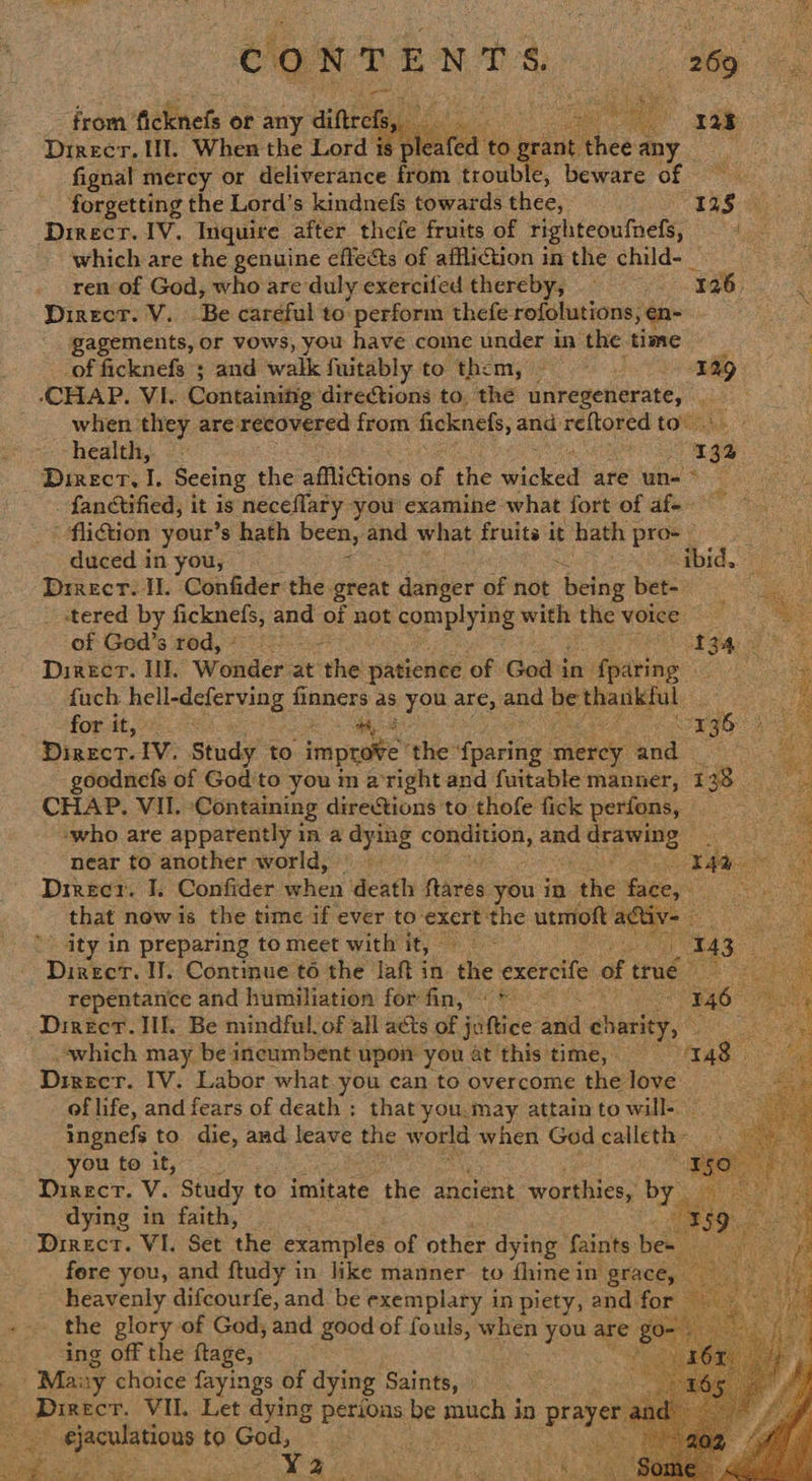 (CONTENTS Ost: from’ ficknefs or any aiftrety aa age e* Direcr. If. When the Lord a lea fed to beta Abas ay fignal mercy or deliverance ia trouble, beware of forgetting the Lord’s kindnefs towards thee, Le Direcr. IV. Inquire after thefe fruits of righteoufnefs, which are the genuine effects of affliction inthe child- ren of God, who are duly exercifed thereby, Tages! % Direct. V. Be careful to perform thefe. rofolutions, ¢ oe gagements, or vows, you have come under in the time yee of ficknefs 5 and walk fuitably to them, — IAQ CHAP. VI. Containing directions to, the unregenerate, - when they are recovered from ficknefs, and reftored to” health, ~ 193 - Direct, I. Seeing the afflictions of the ‘wioked are un- ° ee fanctified, it is neceflary you examine what fort of af-- -flition your’s hath been, pe what fruits it hath pros -   duced in you, id to Drrecr. I. Confider the. great danger of not patie bet- : ae es tered by ficknefs, and of not complying with the voice Chae of Ged’s rod,* oS ee ee Direct. Il. Wonders at’ he patience of God in: fearing eS fuch Be Voeciory08 fi aa as you are, and be at a ees ae for it, : rgG) se Dinect. IV. Study to rape the: fee caeny and © goodnefs of God'to you in aright and fuitable manner, 1 33 CHAP. VII: Containing directions to thofe fick perfons, -who are apparently in a dying septs SES and hla ae near to another world, | CR Bae os Direct. I. Confider when death fires you in . the face, Seay that now is the time if ever to exert: the utmoft RO ity in preparing to meet with it, fee 143 x Direct. I. Continue to the Jaft in: the dxeectie of true i aeet repentance and humiliation for fin, © * 146 me Direct. Ill. Be mindful. of all acts of juftice atid charity, which may be incumbent upon you at'this time, 148 Direcr. IV. Labor what you can to overcome thelove of life, and fears of death ; that you.may attain to will-. ingnefs to die, and leave the world when God collet you to it, Direcr. V. Study to imitate the ancient worthies, by dying in faith, Direct. VI. Set the examples of other dying faints: bes fore you, and ftudy in like manner. to fhine in grace, — heavenly difcourfe, and be exemplary in piety, and for — the glory of God, and good of fouls, when you are g Je. ‘ing off the ftage, eg - Many choice fayings of dying Saints, at Cort oagbe VIL. Let dying Poe be much j in praye ¢jaculations to God, %          8) Frit Fal
