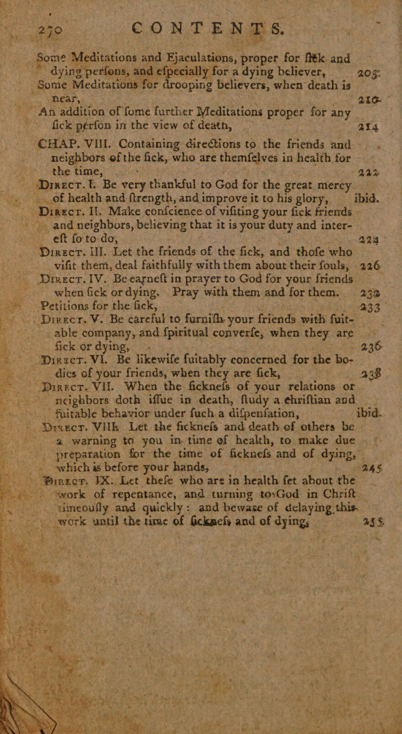 ae 279 CONTEN Rs. ye : fone Meditations and Ejaculations, proper for fi€k and a ying perfons, and efpecially for adying believer, 205: -Somie Meditations for drooping believers, when death is Sh, YDRAP aI oe 3 216. An addition of fome further Meditations proper for any fick pérfon in the view of death, 2%4 CHAP. VIII. Containing directions to the friends and neighbors ofthe fick, who are apse ace in health for i the time, : 22% os HAECT. f.. Be very thankful to God for the great mercy of health and ftrength, and improve it to his glory, ibid. ss Dinecr. Il. Make confcience of vifiting your fick friends . and neighbors, believing that it is your duty and inter- ie x eft fo to-do, 224 Direct. I. Let the friends of the fick, and thofe who -__ vifit them, deal faithfully with them about their fouls, 226 - Dreect. IV. Be eagneft in prayer to God for your friends ~~ when fick ordying. Pray with them and forthem. 232 Petitions for the fick, 233° _Direcr. V. Be careful to furnifh. your friends with fits _ able company, and fpiritual converfe, when they are               fick or dying, —- 236 ‘Diese. Vi. Be likewife fuitably concerned for the bo- dies of your friends, when they are fick, 238 “Direct. Vil. When the fickneis of your relations or _- neighbors doth iffue in death, fiudy a ehriftian and _ fuitable behavior under fuch.a difpenfation, ibid. Bi ‘Drrecr. VHk Let the ficknefs and death.of others be. '-a@ warning to you in. tune of health, to make due © * |. preparation for the time of ficknefs and of dying, which as before your hands, 24s - Pinecr. EX. Let thefe who are in health fet about the --avork of repentance, and turning to:God in Chrift. _ umeoufly and quickly: and bewase of delaying. this. a work until the time of f Sicknets and of are . 45%, ~