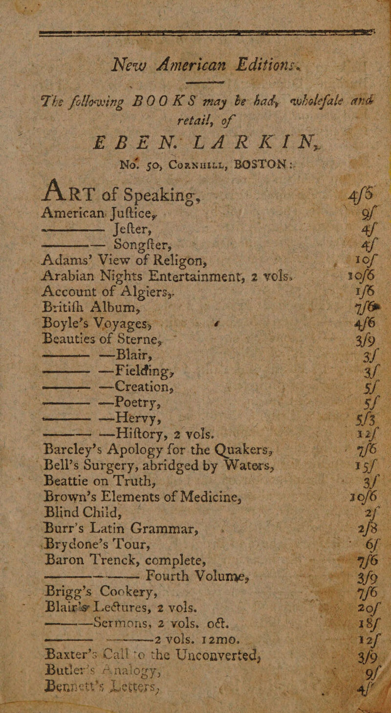  IE   Tie fllving B 00 K 5 may be bats whole ae 4 Ro AAR emaedd Oe e oh es : ERENIOUAR KIN, 7 Ake of Speaking: pecan Juftice, - Jefter, — Songfter,; = - Adams’ View of Religon, me Arabian Nights Entertainment, 2 vols. | Account Of. Algiers,. Britith Album, Oe arte “Boyle’s Voyagesy = Beauties of Sterne, ~ : —Blair, — — Fielding, — Creation, —Poetry, — —Hervy, — — —Hiftory, 2 vole rs are <Barcley? s Apology for the Quakers, Bell’s Surgery, abridged by eres Beattie on Truth, Brown’s Elements of Msdinines: Blind Child, — -Burr’s Latin Grammar, .        Baron Trenck, complete, ——— Fourth Volume, - Brigg’s Cookery,   —Sermons, 2 vols. oft. 2vols.12m0. Baxter’s. Call ‘o the Unconverted, Butler's Analogy, :   
