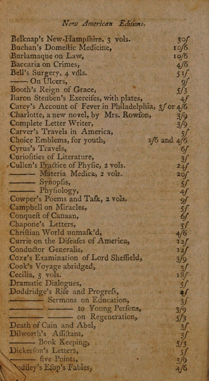 New: ‘teicdn: Bai Belknap? S New-Hampthire, 3 ‘vols. és gop Buchan’s Domeftic Medicine, Ce alee hes esc’ _ ‘Burlamaque on diame eon SS he 10/6 ‘Baccaria on Crimes; agen a 4/6 -—— On Ulcers, SAR ie a eR Cm e |B - Booth’s Reign of Grace, ss * Poa ~ Baron Steuben’s Exercifes, with plates, | 4f Charlotte, anew novel, by Mrs. oe ee Bors Complete Letter Writer, . 3/9. Carver’s Travels in America, ~~ ee sf ~ Choice Emblems, for youth. oe 31/6 and 4/6. - Cyrus’s Travels, ag i Se Ban MGS -Curiofities of Literature, ED eee p _ po s Prattice of Phyfic, 2 ee as oh paar omen Materia, Medica, 2 vole. pai n', . 20f z. ans gens Synopfis, SPT eT as sf  — Ph yfiology, 3 fo pols. - Cowper's Poems and Tafk, 2 vols rege ee     ~ Conquet of Cataan, isa a Oo Chapone’s Letters, x i Diba as A cas ide aa ‘Chriftian World unmafk’d, ee Currie on the Difeafes of America, nos Wee rie F ‘Conductor Generalis, —. Fi geht Ty geF: Coxe’s Examination of Lord Sheffield, OBL RO oe, Cook's Voyage abrnlerds:: se ate ara ~ Cecilia, 3 vols. 3 Dramatic Dialogues, pa ~ Do ge’s Rife and Progrefs, —— Sermons on Education, —— to Young Perfons, — on Regeneration, haf F Cain and Abel, ate y te Ws. Aliant, <P iwi ss ~ Book peecorts Si wae         a etfon’s Le