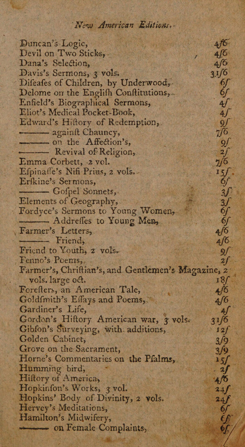New Aner ‘ican » Editions us Duncan’s: Lo BIC RE GR eypeene oes cae Devil on. Two Stichey ase PRs eR IO Dana’s Seleétion, | is mee Sag: Davis’s Sermons, 3 vols. pie EEO - Difeafes of Children, by Underwood,- SOF Delome on the Englith Conftitutions,... ete Enfield’s Biographical Sermons, | “2 Mey aes Eliot’s Medical Pocket-Book, | Af. & _Edward’s Hiftory of Redemption, . ORS. — again{t Chauncy, 1a ean IO, ‘i on the Affection’s, : | oe ee -——+— Revival of Religion, af Emma. Corbett, -2 vol. we CREE a. MAE cn Efpinafle’s Nifi Prius, 2 vols. ie Scop SpiS ee Erfkine’s Sermons, Pel, Ae ae ———— Gofpel Sonnets, ee ie a eee he Elements of Geography, eee % Fordyce’ s Sermons to Young Women,. a he Addrefles to Young Meng cigs Farmer’ s Letters, Friend, 7S gh Fricnd to ¥ OUERs 2. VOLS 66 35 -Fenno’s Poents,, _ Farmer’s, Chriftian’s, a Gentlemen? $ Wagaaiie, >  a     - wols. large od. : aap Forefters, an. American Tale, meee Pr _Goldfmith’s Effays and igi “i OE e fb ee Gardiner’s Life, | eae: Gordon’s Hiftory American war, 3 vols. 3af6 Gibfon’s Surveying, with. additions, iS Ree Golden Cabinet, Grove on the Sacrament, Horne’s Commentaries on the Pfalms,, pee Humming bird, > goON ROG ‘Hiftory of America, ih Sao dp hott _. Hopkinfon’s Works, Leak . os topkins’ Body of Divinity, 2 vols.        aes lervey’s Meditations,  i — on Female anaes Ne: