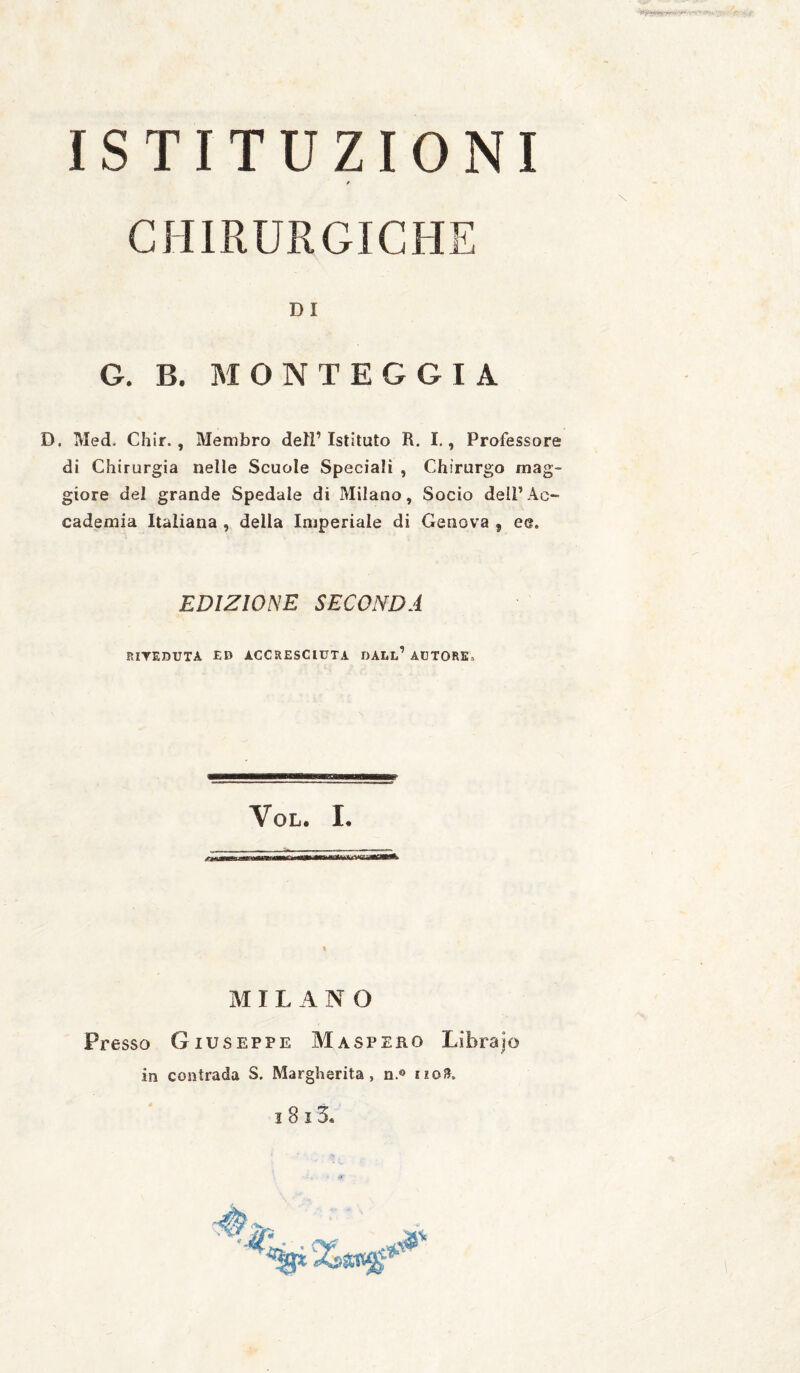 ISTITUZIONI / CHIRURGICHE DI G. B. MONTEGGIA D. Med. Chir., Membro dell’ Istituto R. I., Professore di Chirurgia nelle Scuole Speciali , Chirurgo mag¬ giore del grande Spedale di Milano, Socio dell’Ac¬ cademia Italiana , della Imperiale di Genova , ee. EDIZIONE SECONDA RITEDUTA ED ACCRESCIUTA DALl’ AUTORE,, VoL. L MILANO Presso Giuseppe Maspeko Librajo in contrada S. Margherita, n.® no».