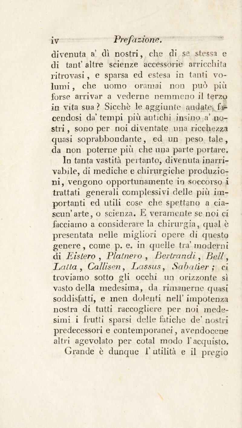 divenuta a! dì nostri, che di se stessa e di taut’ altre scienze accessorie arricchita ritrovasi, e sparsa ed estesa in tanti vo¬ lumi , che uomo oramai non può più forse arrivar a vederne nemmeno il terzo in vita sua? Sicché le aggiunte andate, fe- cendosi da’ tempi più antichi itisino a’ no¬ stri , sono per noi diventate una ricchezza quasi soprabbondante, ed un peso tale, da non poterne più che ima parte portare. In tanta vastità pertanto, divenuta inarri¬ vabile, di mediche e chirurgiche produzio¬ ni, vengono opportunamente in soccorso i trattati generali complessivi delle più im¬ portanti ed utili cose che spettano a cia¬ scun’arte, o scienza. E veramente se noi ci facciamo a considerare la chirurgia, c|ual è presentata nelle migliori opere di questo genere, come p. e. in cjuelie tra’ moderni di Eistero , Piaine? o , Bertrandi, Bell, Latta y Callisenj Lassus ^ Sabalier ; ci troviamo sotto gli occhi un orizzonte sì vasto della medesima, da rimanerne cjuasi soddisfatti, e inen dolenti nell’ impotenza nostra di tutti raccogliere per noi mede¬ simi i frutti sparsi delle fatiche de’ nostri predecessori e contemporanei, avendocene altri agevolato per cotal modo f acquisto. Grande è dunque 1’ utilità e il pregio