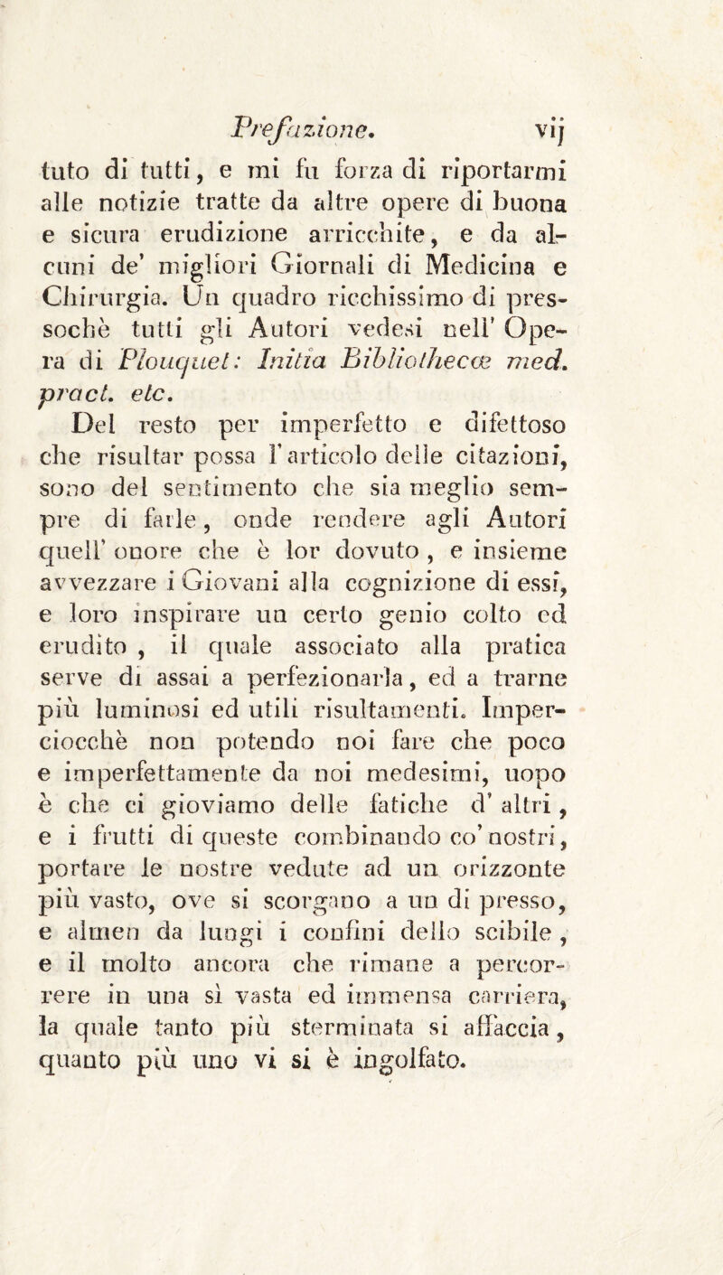 tuto di tutti, e mi fu forza di riportarmi alle notizie tratte da altre opere di buona e sicura erudizione arricchite, e da alr cuni de’ migliori Giornali di Medicina e Chirurgia. Un quadro ricchissimo di pres¬ soché tutti gli Autori vedesi nell’ Ope¬ ra di Ploucjuet: Initia Bihliolhecm med. piaci, eie. Del resto per imperfetto e difettoso che risultar possa F articolo delie citazioni, sono del sentimento che sia meglio sem¬ pre di fidile, onde rendere agli Autori c[uell’ onore che è lor dovuto , e insieme avvezzare i Giovani alla cognizione di essi, e loro inspirare un certo genio colto ed erudito , il quale associato alla pratica serve di assai a perfezionarla, ed a trarne più luminosi ed utili rlsultamenti. Imper¬ ciocché non potendo noi fare che poco e imperfettamente da noi medesimi, uopo è che ci gioviamo delle fatiche d’ altri, e i frutti di queste combinando co’nostri, portare le nostre vedute ad un orizzonte più vasto, ove si scorgano a un di presso, e almen da lungi i confini dello scibile , e il molto ancora che rimane a percor- rere in una si vasta ed immensa carriera, la quale tanto più sterminata si affaccia, quanto più uno vi si è ingolfato.