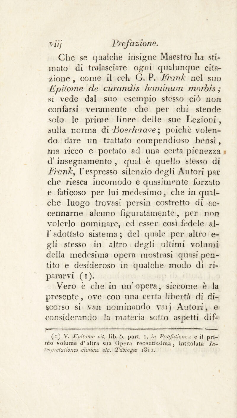 Che se qualche insigne Maestro ha sth inato di tralasciare ogni qualunque cita¬ zione , come il ceK G. P. Frank nel suo Epìtome de curandis hoiiiìnum rnnrbis ; si vede dal suo esempio stesso ciò non confarsi veramente che per chi stende solo le prime linee delle sue Lezioni, sulla norma Aìdjoeihaai^e] poiché volen¬ do dare un trattato compendioso bensì, ma ricco e portato ad una certa pienezza d’insegnamento , qual è quello stesso di Franky Tespresso silenzio degli Autori par che riesca incomodo e quasimente forzato e faticoso per lui medesimo, che in qual¬ che luogo trovasi persili costretto di ac¬ cennarne alcuno figuratamente, per non volerlo nominare, ed esser così fedele ai- fi adottato sistema; del quale per altro e- gli stesso in altro degli ultimi volumi della medesima opera mostrasi cjuasi pen¬ tito e desideroso in qualche modo di ri¬ pararvi (i). Vero è che in un’opera, siccome è la presente, ove con una certa libertà di di¬ scorso si van nominando vaij Autori, e considerando la materia sotto aspetti dif- r* ~~ ’ - (^i) V. Epitome cit. lib. 6. part. i. in Prcefatione ; e il pri¬ mo volume d’altra sua Opera recentissima, intitolata //z- terp^etation^s clinica:; etc. Tuùingce i8r>.