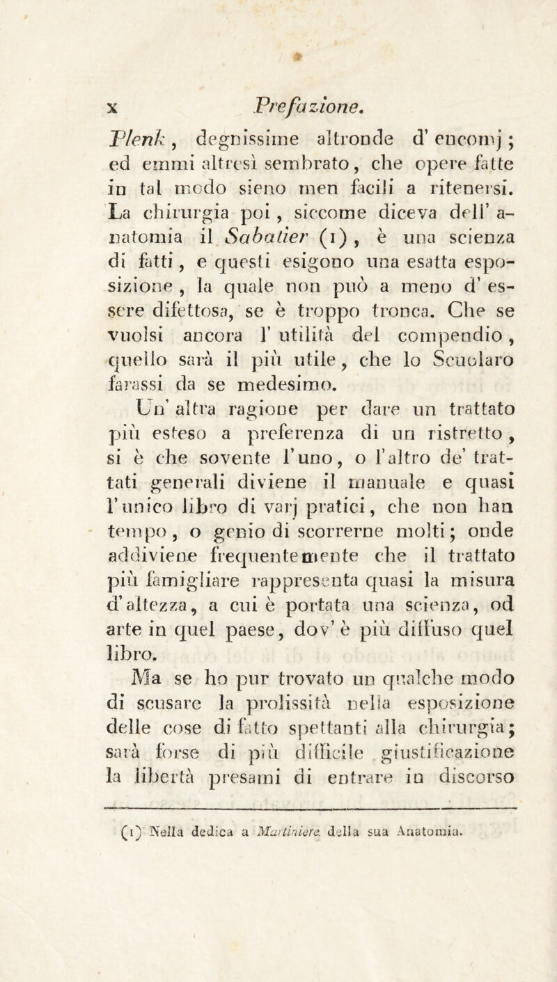 Plenk , degnissime altronde d’ encomj ; ed emmi altresì sembrato, che opere fatte in tal modo sieno men facili a riteneisi. La chirurgia poi , siccome diceva dell’ a- natomia il Sabader (i) , è una scienza di fatti, e cjuesti esigono una esatta espo¬ sizione , la quale non può a meno d’ es¬ sere difettosa, se è troppo tronca. Che se vuoisi ancora 1’ utilità del compendio, quello sarà il piu utile, che lo Scuolaro forassi da se medesimo. Un’ altra ragione per dare un trattato p>iù esteso a preferenza di un ristretto, si è che sovente l’uno, o l’altro de’ trat¬ tati generali diviene il manuale e quasi l’unico libro di varj pratici, che non haa tempo, o genio di scorrerne molti; onde addiviene frecjuentemente che il trattato più famigliare rappresenta quasi la misura d’altezza, a cui è portata una scienza, od arte in quel paese, dov’è più diffuso quel libro. Ma se ho pur trovato un qualche modo di scusare la prolissità nella esposizione delle cose di Ut lo spettanti alla chirurgia; sarà forse di pìù difficile giustiùcazione la libertà presami di entrare in discorso (i) Nella dedica a Maitinlere. della sua Anatomia.