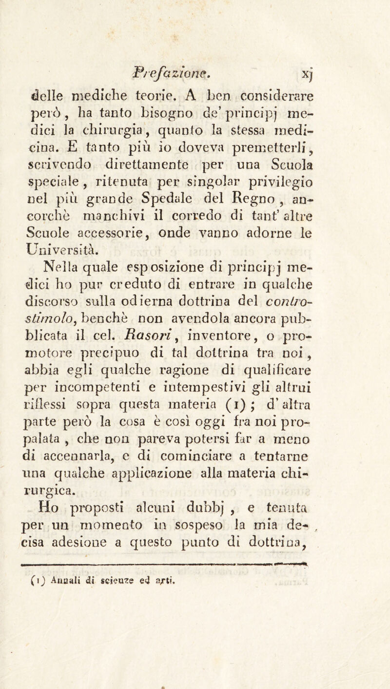 delle mediche teorie. A ben considerare però , ha tanto bisogno de’ principj me¬ dici la chirurgia, quanto la stessa medi¬ cina, E tanto più io doveva premetterli, scrivendo direttamente per una Scuola speciale , ritenuta per singoiar privilegio nel più grande Spedale del Regno , an¬ corché manchivi il corredo di tant’altre Scuole accessorie, onde vanno adorne le Università. Nella quale esposizione di principj me¬ dici ho pur creduto di entrare in qualche discorso sulla odierna dottrina del contro- stimolo^ benché non avendola ancora pub¬ blicata il cel. Rasori ^ inventore, o pro¬ motore precipuo di tal dottrina tra noi, abbia egli qualche ragione di qualificare per incompetenti e intempestivi gli altrui riflessi sopra questa materia (i); d’altra parte però la cosa è cosi oggi fra noi pro¬ palala , che non pareva potersi far a meno di accennarla, e di cominciare a tentarne una qualche applicazione alla materia chi¬ rurgica. Ho proposti alcuni dubbj , e tenuta per un momento in sospeso la mia de- , cisa adesione a questo punto di dottrina, (ij Alia ali di scieuzs ed