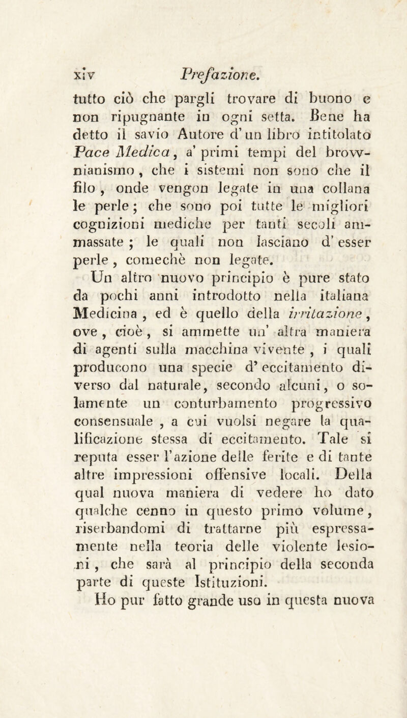 tutto ciò che pargli trovare di buono e non ripugnante io ogni setta. Bene ha detto il savio Autore d’un libro intitolato Pace Medica ^ a’primi tempi del brow- nianismo , che i sistemi non sono die il filo , onde vengon legate in una collana le perle ; che sono poi tutte le migliori cognizioni mediche per tanti secoli am¬ massate ; le quali non lasciano d’esser perle , comechè non legate. Un altro nuovo principio è pure stato da pochi anni introdotto nella italiana Medicina , ed è quello della irritazione, ove , cioè , si ammette un’ altra maniera di agenti sulla macchina vivente , i quali producono una specie d’eccitamento di¬ verso dal naturale, secondo alcuni, o so¬ lamente un conturbamento progressivo consensuale , a cui vuoisi negare la qua¬ lificazione stessa di eccitamento. Tale si reputa esser razione deile ferite e di tante altre impressioni offensive locali. Della qual nuova maniera di vedere ho dato qualche cenno in questo primo volume, riserbandomi di trattarne più espressa- mente nella teoria delle violente lesio¬ ni , che sarà al principio della seconda parte di queste Istituzioni. Ho pur fatto grande uso in questa nuova