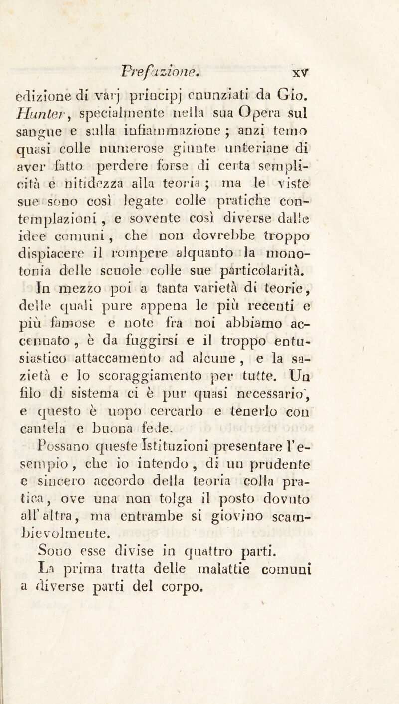 edizione di varj priocipj enunziati da Gio. Pluntej', specialmente nella sua Opera sul sangue e sulla infiammazione ; anzi temo quasi colle numerose giunte unteriane di aver fatto perdere forse di certa sempli¬ cità e nitidezza alla teoria ; ma le viste sue sono così legate colle pratiche con¬ templazioni , e sovente così diverse dalie idee comuni, che non dovrebbe troppo dispiacere il rompere alquanto la mono¬ tonia delle scuole colle sue particolarità. In mezzo poi a tanta varietà di teorie, delle quali pure appena le più recenti e più famose e note fra noi abbiamo ac¬ cennato 5 è da fuggirsi e il troppo entu¬ siastico attaccamento ad alcune , e la sa¬ zietà e lo scoraggiamento per tutte. Un filo di sistema ci è pur c|uasi necessario', e questo è uopo cercarlo e tenerlo con cautela e buona fede. Possano cjrueste istituzioni pi^esentare l’e- sempio , che io intendo , di un prudente e sincero accordo della teoria colla pra¬ tica, ove una non tolga il posto dovuto alf altra, ma entrambe si giovino scam¬ bievolmente. Sono esse divise in quattro parti. La prima tratta delle malattie comuni a diverse parti del corpo.