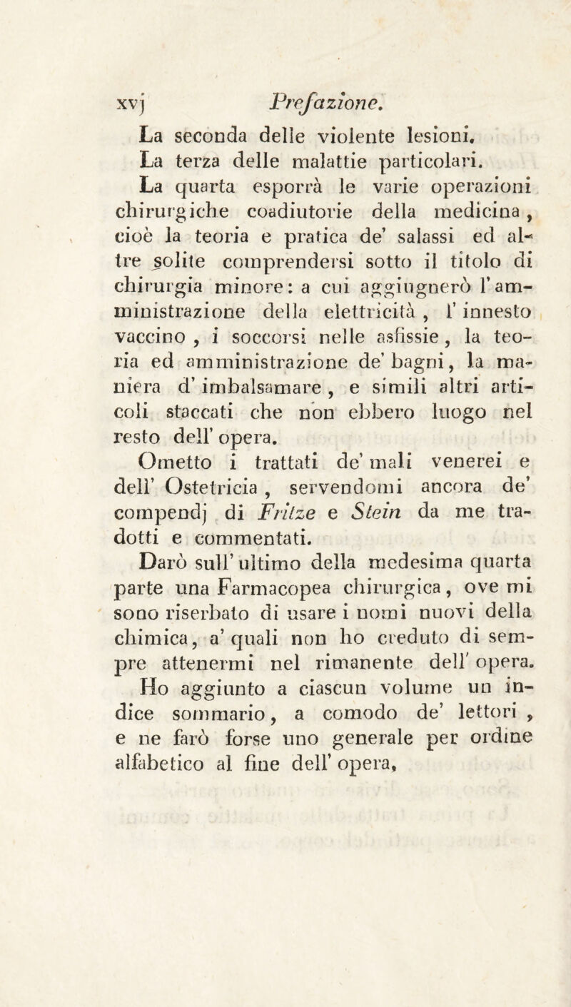 La seconda delle violente lesioni. La terza delle malattie particolari. La quarta esporrà le varie operazioni chirurgiche coadiutorie della medicina , cioè la teoria e pratica de’ salassi ed al¬ tre solite comprendersi sotto il titolo di chir'urgia minore: a cui aggiugnerò l’am¬ ministrazione della elettricità , l’innesto vaccino , i soccorsi nelle asfissie , la teo¬ ria ed amministrazione de’bagni, la ma¬ niera d’imbalsamare , e simili altri arti¬ coli staccati che non ebbero luogo nel resto deir opera. Ometto i trattati de’ mali venerei e deir Ostetricia , servendomi ancora de’ compendi di Frilze e Slein da me tra¬ dotti e commentati. Darò sull’ ultimo della medesima quarta parte una Farmacopea chirurgica, ove mi sono riserbato di usare i nomi nuovi della chimica, a’quali non ho creduto di sem¬ pre attenermi nel rimanente dell' opera. Ho aggiunto a ciascun volume un in¬ dice sommario, a comodo de’ lettori , e ne farò forse uno generale per ordine alfabetico al fine dell’ opera,