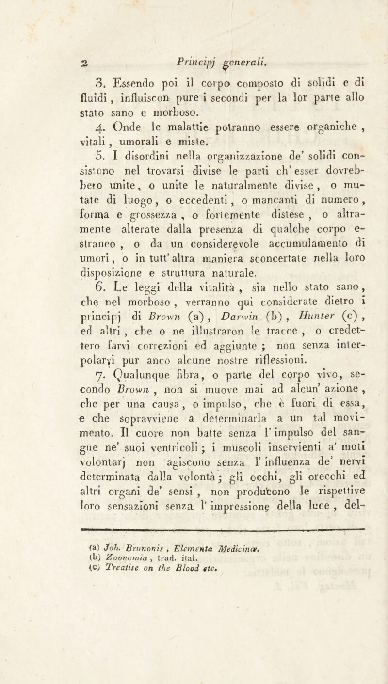 3. Essenclo poi il corpo composto di solidi e dì fluidi, influiscon pure i secondi per la lor parte allo stato sano e morboso. 4. Onde le malattie potranno essere organiche , vitali , umorali e miste. 5. I disordini nella organizzazione de’ solidi con¬ sìstono nel trovarsi divìse le parti eh’ esser dovreb¬ be! 0 unite, o unite le naturalmente divise, o mu¬ tate di luogo, o eccedenti, o mancanti di numero , forma e grossezza , o foriemente distese , o altra¬ mente alterate dalla presenza di qualche corpo e- straneo , o da un considerevole accumulamento di umori, o in tutt’altra maniera sconcertale nella loro disposizione e struttura naturale. 6. Le leggi della vitalità , sìa nello stato sano, che nel morboso , verranno qui considerate dietro 1 piìncipj di Brown (a), Darwin (h) , Hunter (c) , ed altri , che 0 ne illusiraron le tracce , 0 credet¬ tero farvi correzioni ed aggiunte ; non senza inter¬ polarvi pur anco alcune nostre riflessioni. 7. Qualunque fibra, o parte del corpo vìvo, se¬ condo Brown , non si muove mal ad alcun azione , che per una causa, 0 impulso, che è fuori di essa, e che sopravviene a determinarla a un tal movi¬ mento. Il cuore non batte senza l’impulso del san¬ gue ne’ suoi ventricoli ; i muscoli inservienti a' moti volontarj non agiscono senza 1’ influenza de’ nervi determinata dalla volontà; gli occhi, gli orecchi ed altri organi de’ sensi , non produfcono le rispettive loro sensazioni senza l’impressione della luce , del- (a) vfo/i. Bninonis , Elementa Medicinai, (b) Zoorìomìa , trad. ital. tc) Treaiise on thè tìlooi eie.