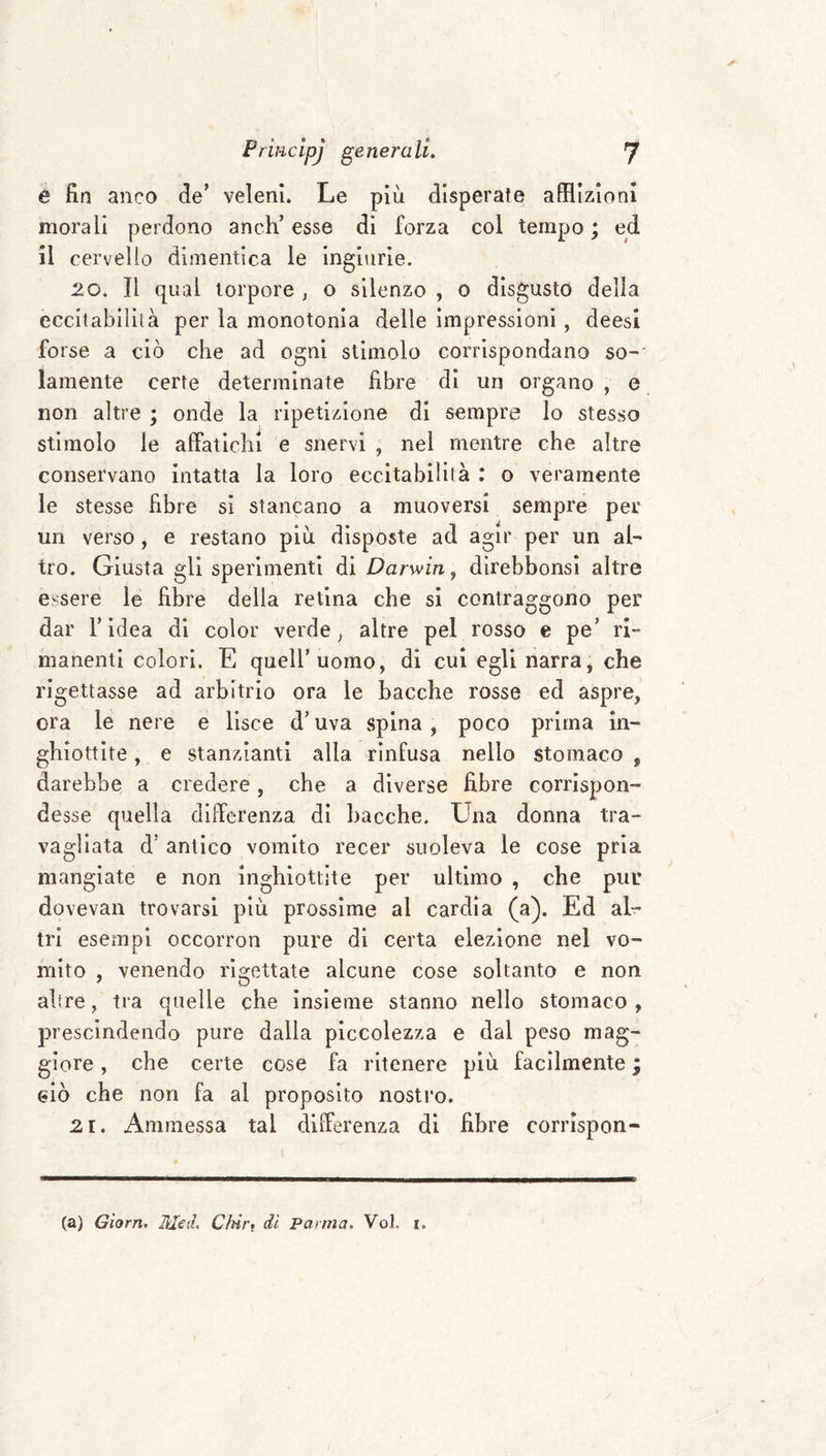 è fin anco de’ veleni. Le più disperate afflizioni morali perdono anch’ esse di forza col tempo ; ed il cervello dimentica le ingiurie. 20. Il qual torpore , o silenzo , 0 disgusto della eccitabililà per la monotonia delle impressioni , deesi forse a ciò che ad ogni stimolo corrispondano so-' lamenta certe determinate fibre di un organo , e non altre ; onde la ripetizione di sempre lo stesso stimolo le affatichi e snervi , nel mentre che altre conservano intatta la loro eccitabililà : o veramente le stesse fibre si stancano a muoversi sempre per un verso, e restano più disposte ad agir per un al¬ tro. Giusta gli sperimenti di Darwin, direbbonsi altre essere le fibre delia retina che si contraggono per dar r idea di color verde ^ altre pel rosso e pe’ ri¬ manenti colori. E quell’uomo, di cui egli narra, che rigettasse ad arbitrio ora le bacche rosse ed aspre, ora le nere e lisce d’uva spina, poco prima in¬ ghiottite , e stanzianti alla rinfusa nello stomaco , darebbe a credere, che a diverse fibre corrispon¬ desse quella differenza di bacche. Una donna tra¬ vagliata d’ antico vomito recer suoleva le cose pria mangiate e non inghiottite per ultimo , che pur dovevan trovarsi più prossime al cardia (a). Ed al¬ tri esempi occorron pure di certa elezione nel vo¬ mito , venendo rigettate alcune cose soltanto e non altre, tra quelle che insieme stanno nello stomaco , prescindendo pure dalla piccolezza e dal peso mag¬ giore , che certe cose fa ritenere più facilmente ; eiò che non fa al proposito nostro. 21. Ammessa tal differenza di fibre corrìspon- (a) Gìorn. Med, Chìrt dì Parma. Voi. i.