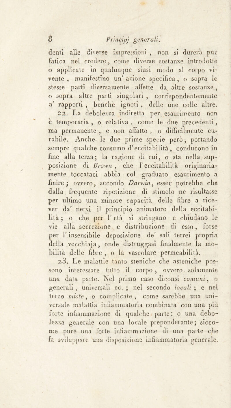 denti alle cllver'^e ijii}3ressIoni , non sì durerà pne fatica nel credere, come diverse sostanze introdotte o applicate in qualunque siasi modo al corpo vi” vente , manifestino un’ azione specifica , o sopra le stesse parti diversamente affette da altre sostanze, o sopra altre partì singolari , corrispondentemente a’ rapporti , benché ignoti , delle une colle altre. 22. La debolezza indiretta per esaurimento non è temporaria , o relativa ^ come le due precedenti , ma permanente , e non affatto , o cllfficlimeute cu¬ rabile. Anche le due prime specie però, portando sempre qualche consumo d’eccitabilità , conducono in fine alla terza; la ragione di cui, o sta nella sup- , posizione di Erown , die T eccitabilità originaria¬ mente toccataci abbia col graduato esaurimento a finire ; ovvero, secondo Darwin^ esser potrebbe che dalla frequente ripetizione di stimolo ne risultasse per ultimo una minore capacità delle fibre a rice¬ ver da’ nervi il principio animatore della eccitabi¬ lità ; o che per l’età si strìngano e chiudano le vie alla secrezione e distribuzione di esso, forse per r insensibile deposizione de’ sali terrei propria della vecchiaja, onde distruggasi finalmente la mo¬ bilità delie fibre , o la vascolare permeabilità. 23. Le malattie tanto stenìcbe che asteniche pos¬ sono interessare tutto il corpo , ovvero solamente una data parte. Nel primo caso dlconsl comuni, o generali , universali ec. ; nel secondo locali ; e nei terzo miste, o complicate, come sarebbe una uni¬ versale malattia infiammatoria combinata con una piu forte infiammazione di qualche parte: o una debo¬ lezza generale con una locale preponderante; sicco¬ me pure una forte infiaa mrzlone di una parte che fa sviluppare una disposizione infiammatoria generale.