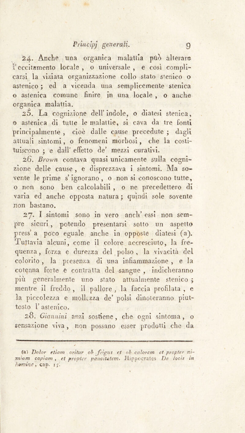 24* Anche una organica malattia può alterare F eccitamento locale , o universale , e così compli¬ carsi la viziala organizzazione collo stato sienico o astenico ; ed a vicenda una semplicemente stenica o astenica comune finire in una locale , o anche organica malattia. 25. La cognizione dell’indole, o diatesi stenica, o astenica di tutte le malattie, si cava da tre fonti principalmente , cioè dalle cause precedute ; dagli attuali sintomi, o fenomeni morbosi, che la costi¬ tuiscono ; e dall' effetto de’ mezzi curativi. 26. Brown contava quasi unicamente sulla cogni» zione delle cause , e disprezzava i sintomi. Ma so« vente le prime s’ignorano, o non si conoscono tutte, o non sono ben calcolabili , o ne precedettero di varia ed anche opposta natura ; quindi sole sovente non bastano. 27* I sintomi sono in vero aneli’ essi non sem¬ pre sicuri , potendo presentarsi sotto un aspetto press’ a poco eguale anche In opposte diatesi (a). Tuttavia alcuni, come il colore accresciuto, la fre¬ quenza, forza e durezza del.polso, la vivacità del colorito , la presenza di una infiammazione , e la cotenna forte e contratta del sangue , indicheranno più generalmente uno stato attualmente stenico 5 mentre il freddo , il pallore , la faccia profilata , e la piccolezza e moìkzza de’ polsi dinoteranno piut¬ tosto r astenico. 2S. Giannini anzi sosfiene , che osrni sintonia , o 7 0 ^ sensazione vìva , non possano esser prodotti che da ✓ (a) Dolor eiìam oritur oh J'ngiis et oh calore-m et propter nì~ mìam copiam , et propter pauGitatem. Hippocrales De locls in hamine ) cap. 1$.