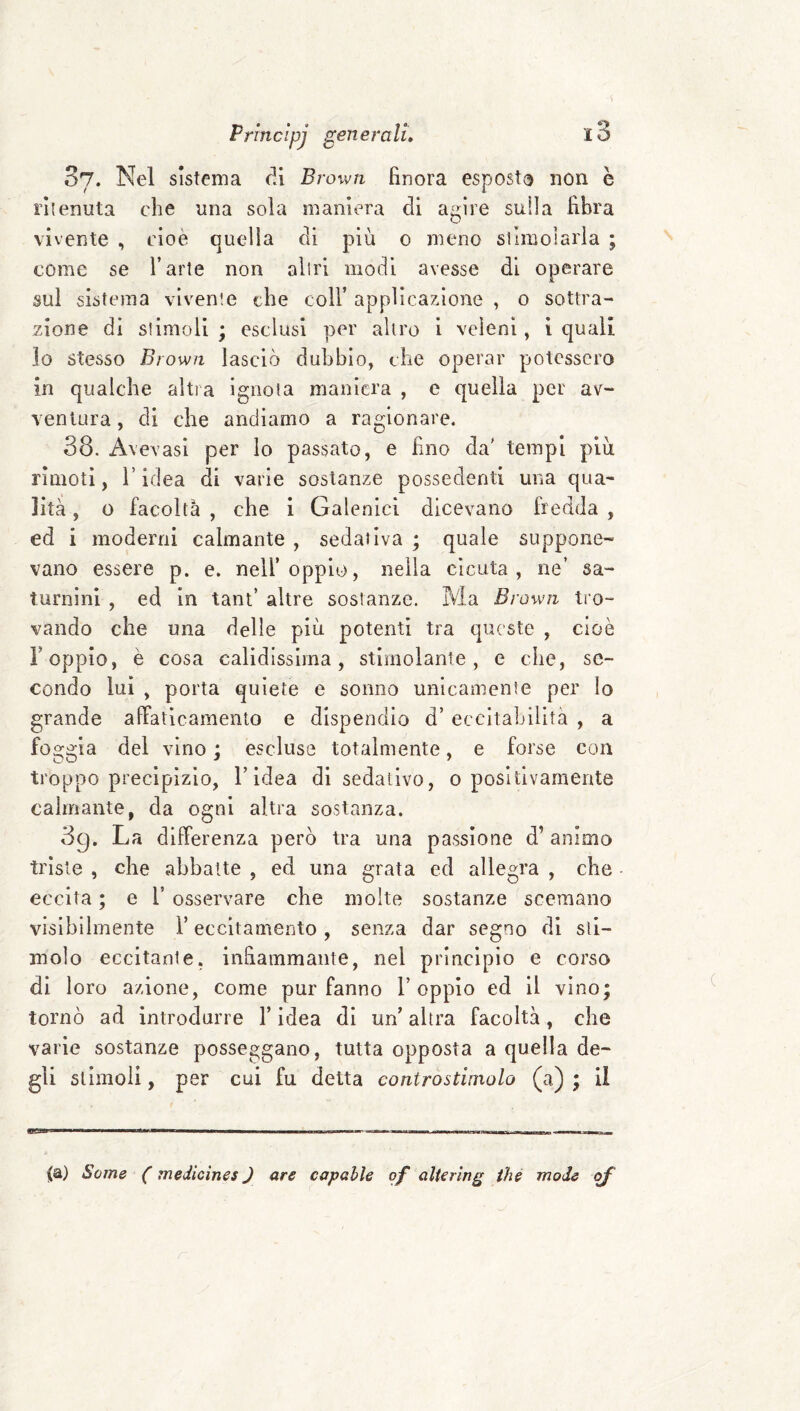 87. Nel sistema di Brown finora esposto non è ritenuta che una sola maniera di agire sulla fibra vivente , cioè quella di più 0 meno srimoiarla ; come se l’arte non altri modi avesse di operare sul sistema vivente che coll’ applicazione , o sottra¬ zione dì stimoli ; esclusi per altro i veleni, 1 quali lo stesso Brown lasciò dubbio, che operar potessero in qualche altra ignota maniera , e quella per av¬ ventura , di che andiamo a ragionare. 38. Avevasi per lo passato, e fino da' tempi più rimoti, l’idea di varie sostanze possedenti una qua¬ lità , o facoltà , che i Galenici dicevano Iredda , ed i moderni calmante , sedativa ; quale suppone¬ vano essere p. e. nell’oppio, nella cicuta, ne’ sa¬ turnini , ed in tant’ altre sostanze. Ma Brown tro¬ vando che una delle più potenti tra queste , cioè F oppio, è cosa calidisslma, stimolante, e che, se¬ condo lui , porta quiete e sonno unicamente per Io grande affaticamento e dispendio d’ eccitabilità , a foggia del vino ; escluse totalmente, e forse con troppo precipizio, l’idea di sedativo, o positivamente calmante, da ogni altra sostanza. 89. La differenza però tra una passione d’animo triste , che abbatte , ed una grata ed allegra , che eccita ; e F osservare che molte sostanze scemano visibilmente F eccitamento , senza dar segno di sti¬ molo eccitarli e, infiammante, nel principio e corso di loro azione, come pur fanno l’oppio ed il vino; tornò ad introdurre F idea di un’ altra facoltà, che varie sostanze posseggano, tutta opposta a quella de¬ gli stimoli, per cui fu detta controstimolo (a) ; il Scine ( medicine $ ) are capahle pf alterine thè mode pf