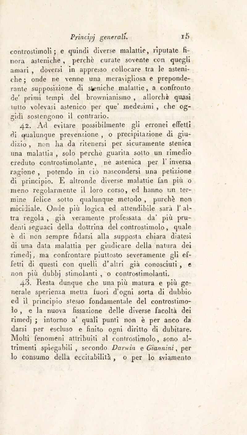eontrostimoli ; e quindi diverse malattie, riputate fi¬ nora asteniche , perchè curate sovente con quegli amari , doversi in appresso collocare tra le asteni¬ che ; onde ne venne una meravigliosa e preponde¬ rante supposizione di siniche malattie, a confronto de' primi tempi del brownianismo , allorché quasi tutto volevasi astenico per que’ medesimi , che og¬ gidì sostengono il contrario. 42. Ad evitare possibilmente gli erronei efiPetti di qualunque prevenzione , o precipitazione di giu¬ dizio , non ha da ritenersi per sicuramente stenica una malattia , solo perchè guarita sotto un rimedio creduto controstimolante, nè astenica per 1’ inversa ragione , potendo in do nascondersi una petizione di principio. E altronde diverse malattie fan più o meno re£:olarmente il loro corso, ed hanno un ter- mine felice sotto qualunque metodo , purché non micidiale. Onde più logica ed attendibile sarà f al¬ tra regola , già veramente professata da’ più pru¬ denti seguaci della dottrina del controstimolo, quale è di non sempre fidarsi alla supposta chiara diatesi di una data malattia per giudicare della natura dei rimedj, ma confrontare piuttost/O severamente gli ef¬ fetti di questi con quelli d'altri già conosciuti , e non più dubhj stimolanti , o controstlmolanti. 43. Resta dunque che una più matura e più ge¬ nerale sperienza metta fuori d’ognl sorta di dubbio ed il principio stesso fondamentale del controstimo- io , e la nuova fissazione delle diverse facoltà dei rimedj ; intorno a’ quali punti non è per anco da darsi per escluso e finito ogni diritto di dubitare. Molti fenomeni attribuiti al controslimolo, sono al¬ trimenti spiegabili , secondo Darwin e Giannini, per