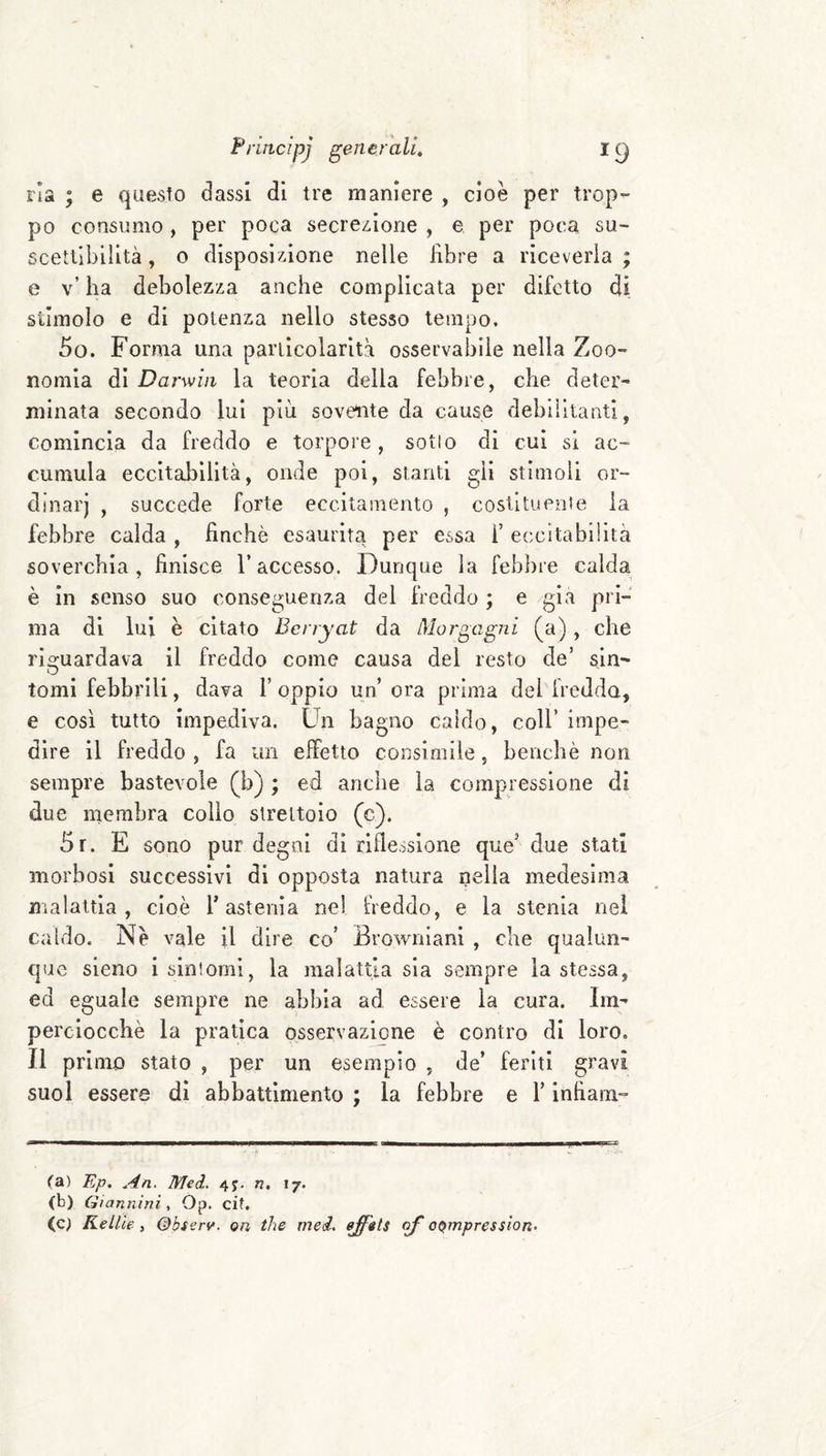 ria ; e questo dassi di tre maniere , cioè per trop- po consumo , per poca secrezione , e per poca su¬ scettibilità , o disposizione nelle libre a riceverla ; e v’ ha debolezza anche complicata per difetto di stimolo e di potenza nello stesso tempo. 5o. Forma una particolarità osservabile nella Zoo- nomia di Darwin la teoria della febbre, che deter- minata secondo lui più sovente da cause debilitanti, comincia da freddo e torpore, sotlo di cui si ac¬ cumula eccitabilità, onde poi, stanti gii stimoli or¬ dinar) , succede forte eccitamento , costituente la febbre calda , finché esaurita per essa l’ eccitabilità soverchia , finisce l’accesso. Dunque la febbre calda è in senso suo conseguenza del freddo ; e /già pri¬ ma di lui è citato Benyat da Morgagni (a), che rio:uardava il freddo come causa del resto de’ sin- tomi febbrili, dava 1’ oppio un’ ora prima del fredda, e così tutto impediva. Un bagno caldo, coll’ impe¬ dire il freddo , fa un effetto consimile, benché non sempre bastevole (b) ; ed ancbe la compressione di due membra colio strettoio (c). 5r. E sono pur degni di riflessione que’ due stati morbosi successivi di opposta natura nella medesima malattia, cioè T astenìa nel freddo, e la stenia nei caldo. Nè vale il dire co’ Browniani , che qualun¬ que sieno i sintomi, la malattia sia sempre la stessa, ed eguale sempre ne abbia ad essere la cura. Im¬ perciocché la pratica osservazione è contro di loro. Il primo stato , per un esempio , de’ feriti gravi suol essere di abbattimento ; la febbre e l’infiam- (a) Ep. An. Med. 4j. n, 17. (b) Giannini, Op. cif. (c) KelUe , Qbserv. ori thè med, ejfets of o^mpression.