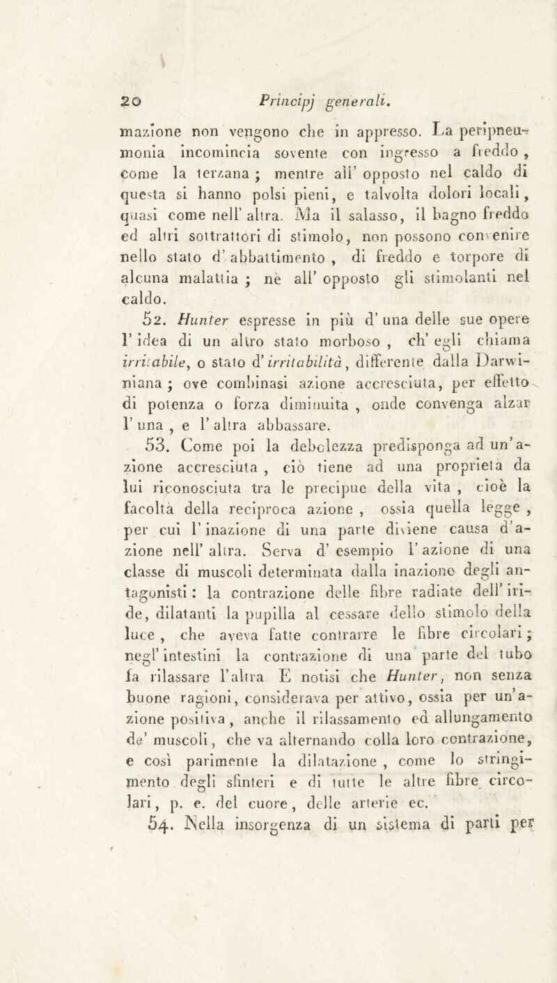 inazione non vengono che in appresso. La perlpneu-? inonia Incomincia sovente con ingresso a fiedclo , come la terzana ; mentre aìi’ opposto nel caido di questa si hanno polsi pieni, c talvolta dolori locali, qijasi come nell’alira. Ma il salasso, il bagno fieddo ed altri sol trattori di stimolo, non possono convenire nello stato d’abbattimento, di freddo e torpore di alcuna malattia ; nè ali’ opposto gli stimolanti nel caldo. 52. Hunier espresse in più d’ una delle sue opere r idea di un altro stato morboso , eh’ egli chiama irriiabiley o stato à' irritabilità ^ dlircrenie dalla Darwi¬ niana ; ove combinasi azione accresciuta, per eibelto di potenza o forza diminuita , onde convenga alzar r una , e 1’ altra abbassare. 53. Come poi la debolezza predisponga ad un’a¬ zione accresciuta , ciò tiene ad una proprietà da lui riconosciuta tra le precipue della vita , cioè la facoltà della reciproca azione , ossia quella legge , per cui l’inazione di una parte diviene causa d’a¬ zione nell’ altra. Serva d’ esempio l’azione di una classe di muscoli determinata dalla inazione degli an¬ tagonisti : la contrazione delle fibre radiate dell’ iri¬ de, dilatanti la pupilla al cessare dello stimolo della luce , che aveva fatte contrarre le fibre circolari ; negl’intestini la contrazione di una parte del tubo fa rilassare l’altra E notisi che Hunter, non senza buone ragioni, considerava per attivo, ossia per un’a¬ zione positiva , anche il rilassamento ed allungamento de’ muscoli, che va alternando colla loro contrazione, e così parimente la dilatazione , come lo stringi¬ mento degli sfinteri e di tutte le altre fibre circo¬ lari, p. e. del cuore, delle arterie ec. 54. Kella insorgenza di un sistema di parli per