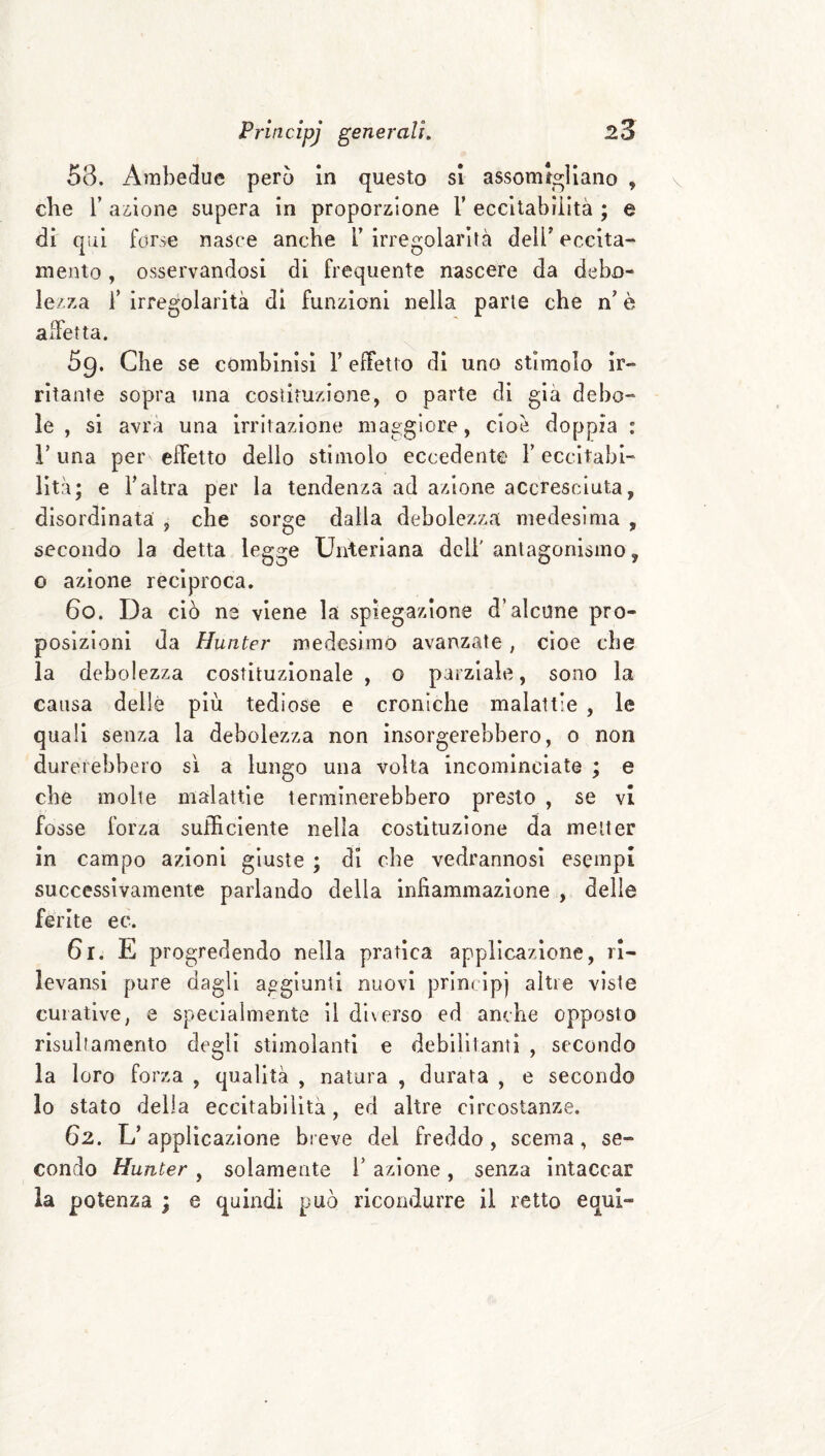 58. Ambedue però in questo si assomigliano , cbe r azione supera in proporzione V eccitabilità ; e di qui forse nasce anche T irregolarità dell’ eccita¬ mento , osservandosi di frequente nascere da debo¬ lezza F irregolarità di funzioni nella parie che n’ è affetta. 5g. Che se combinisi l’effetto di uno stimolo ir¬ ritante sopra una costituzione, o parte di già debo¬ le , si avrà una irritazione maggiore, cioè doppia : r una per effetto delio stimolo eccedente F eccitabi¬ lità; e Faltra per la tendenza ad azione accresciuta, disordinata , che sorge dalla debolezza medesima , secondo la detta legge Unteriana deli' antagonismo, o azione reciproca. 60. Da ciò ne viene la spiegazione d’alcune pro¬ posizioni da Huìiter medesimo avanzale, cioè che la debolezza costituzionale , o parziale, sono la causa delle più tediose e croniche malattie , le quali senza la debolezza non insorgerebbero, o non du rerebbero sì a lungo una volta incominciate ; e cbe molte malattie terminerebbero presto , se vi fosse forza sufficiente nella costituzione da metter in campo azioni giuste ; di cbe vedrannosi esempi successivamente parlando della infiammazione , delle ferite ec. 61. E pr ogredendo nella pratica applicazione, rl- levansi pure dagli aggiunti nuovi principi altre viste curative, e specialmente il dl\erso ed anche opposto risultamento degli stimolanti e debilitanti , secondo la loro forza , qualità , natura , durata , e secondo lo stato delia eccitabilità, ed altre circostanze. 62. L’applicazione bieve del freddo, scema, se¬ condo Hunter , solamente i’ azione, senza intaccar la potenza ; e quindi può ricondurre il retto equi-