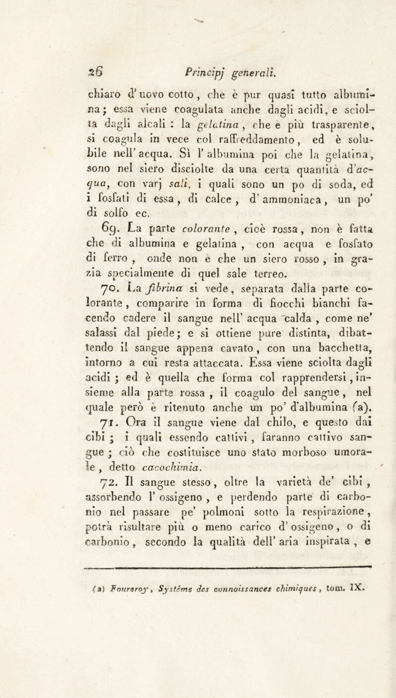 chiaro d’uovo cotto , che è pur quasi tutto albumi¬ na ; essa viene coagulata anche dagli acidi, e sciol¬ ta dagli alcali: la gelatina., che è più trasparente » si coagula in vece col raffreddamento, ed è solu¬ bile nell’acqua. Sì 1’albumina poi che la gelatina, sono nel siero disciolte da una certa quantità d’^zc- cjuoj con varj salì, ì quali sono un po di soda, ed 1 fosfati di essa , di Calce , d’ ammoniaca , un po di solfo ec. 6g. La parte colorante , cioè rossa, non è fatta che di albumina e gelatina , con acqua e fosfato di ferro , onde non è che un siero rosso , in gra¬ zia specialmente di quel sale terreo. 70. La fibrina sì vede, separata dalia parte co¬ lorante , comparire in forma di hocchi bianchi fa¬ cendo cadere il sangue nell’ acqua calda , come ne salassi dal piede; e si ottiene pure distinta, dibat¬ tendo il sangue appena cavato, con una bacchetta, intorno a cui resta attaccata. Essa viene sciolta dagli acidi ; ed è quella che forma col rapprendersi, in¬ sieme alla parte rossa , il coagulo del sangue, nel quale però è ritenuto anche un po’ d’albumina fa), 71. Ora il sangue viene dal chilo, e questo dal cibi ; ì quali essendo cattivi , faranno cattivo san¬ gue ; ciò che costituisce uno stato morboso umora¬ le , detto cacocìiimia. 72. Il sangue stesso, oltre la varietà de cibi , assorbendo 1’ ossigeno , e perdendo parte di carbo¬ nio nel passare pe’ polmoni sotto la respirazione, potrà risultare più o meno carico d’ossigeno, o di carbonio, secondo la qualità dell’ aria inspirata , e <a) Fouroroyt Systèrne des connotssances chimiques, tool. IX.