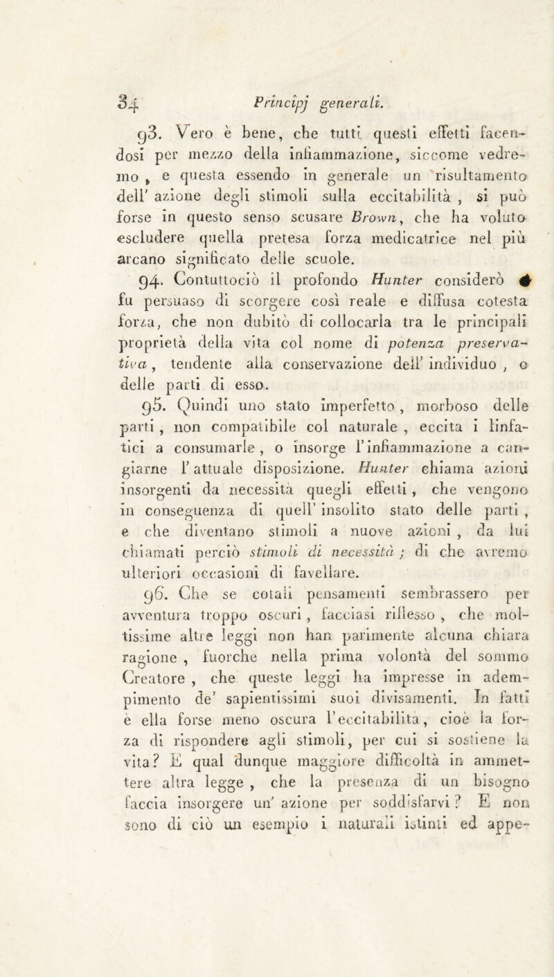 gS. Vero è bene, che tutti questi effetti facen¬ dosi per me7./.o della infìamma/jone, siccome vedre¬ mo > e questa essendo in generale un rìsultamento deli' azione degli stimoli sulla eccitabilità , si può forse in questo senso scusare Brown^ che ha voluto escludere quella pretesa forza medicatriee nel più arcano significato delle scuole. 94. ContLittocIò il profondo Hunter considerò # fu persuaso di scorgere così reale e diffusa cotesta forza, che non dubitò di collocarla tra le principali proprietà della vita col nome di potenza preserva¬ tiva , tendente alia conservazione dell' individuo , o delle parti di esso. 95. Quindi uno stato Imperfetto , morboso delle parti, non compatibile col naturale , eccita i linfa¬ tici a consumarle, o insorge Finfiammazione a can¬ giarne F attuale disposizione. Hunter chiama azioni insorgenti da necessità quegli effetti, che vengono in conseguenza di quell’ insolito stato delle parti , e che diventano stimoli a nuove azioni , da lui chiamati perciò stimoli di necessità ; di che avremo ulteriori occasioni di favellare. 96. Che se colali pensamenti sembrassero per avventura troppo oscuri , facciasi rlllesso , che mol¬ tissime altre leggi non han parimente alcuna chiara ragione , fuorché nella prima volontà del sommo Creatore , che queste leggi ha impresse In adem¬ pimento de’ sapientissimi suoi divìsamentl. In fatti è ella forse meno oscura Feccltabilita, cioè la for¬ za di rispondere agli stimoli, per cui si sostiene la vita ? K qual dunque maggiore difficoltà in ammet¬ tere altra legge , che la presenza di un bisogno faccia insorgere uiF a-zione per soddisfarvi ? E non sono di ciò un esempio i naturali istinti ed appe-