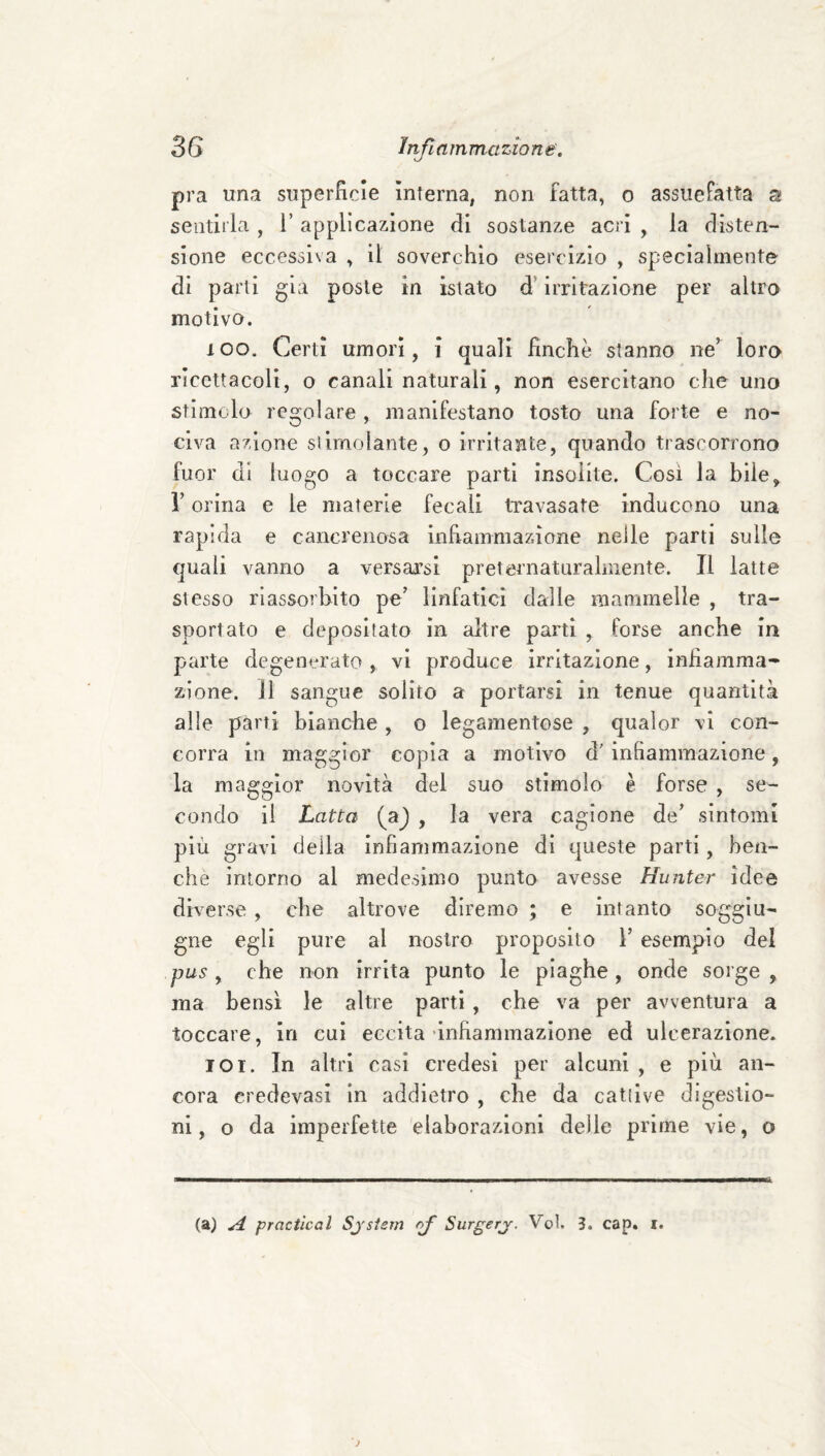 pra una superficie interna, non fatta, o assuefatta a sentii la , 1’ applicazione di sostanze acri , la disten¬ sione eccessiva , il soverchio esercizio , specialmente di parli già poste in istato d’irritazione per altro motivo. loo. Certi umori, i quali finche stanno ne’ loro ricettacoli, o canali naturali, non esercitano che uno stimolo regolare, manifestano tosto una forte e no¬ civa azione slimolante, o irritante, quando trascorrono fuor di luogo a toccare parti insolite. Cosi la bile, r orina e le nmterle fecali travasate inducono una rapida e cancrenosa infiammazione nelle parti sulle quali vanno a versarsi preternaturalmente. Il latte stesso riassorbito pe’ linfatici dalle mammelle , tra¬ sportato e depositato in altre parti , forse anche in parte degenerato, vi produce irritazione, infiamma¬ zione. J1 sangue solito a portarsi in tenue quantità alle parti bianche , o legamentose , qualor vi con¬ corra in maggior copia a motivo d'infiammazione, la maggior novità dei suo stimolo è forse , se¬ condo il Latta (a^ , la vera cagione de’ sintomi più gravi della infiammazione di queste parti, ben¬ ché intorno al medesimo punto avesse Hunter idee diverse, che altrove diremo ; e intanto soggiu- gne egli pure al nostro proposito 1’ esempio del pus , che non irrita punto le piaghe, onde soi ge , ma bensì le altre parti , che va per avventura a toccare, in cui eccita‘inhannuazlone ed ulcerazione. TOi. In altri casi credesl per alcuni , e più an¬ cora credevasi in addietro , che da catiive digestio¬ ni, o da imperfette elaborazioni delle prime vie, o A (a) A practical Sjsiem -o/* Surgerj. Voi. 3. cap. i.