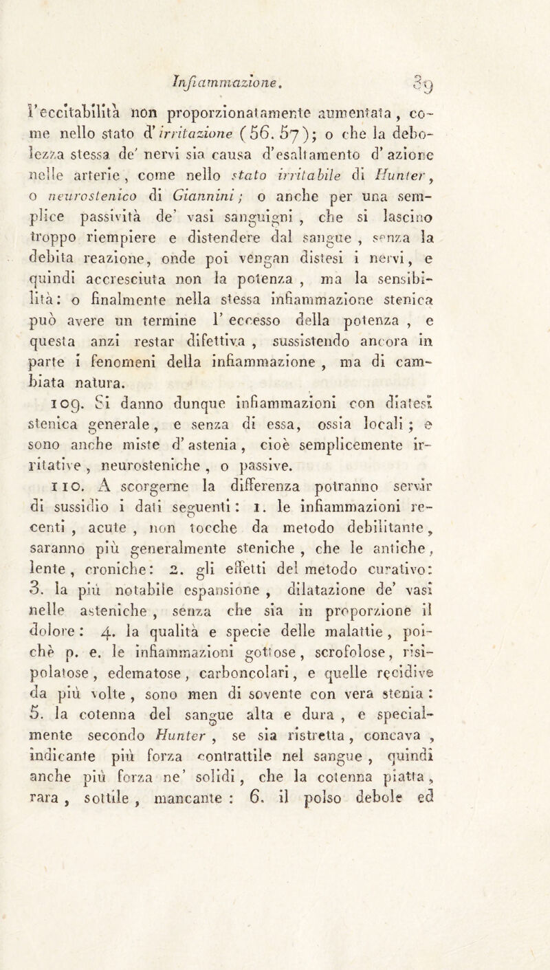 l'eccItaLilita non proporzionai amente aumentata , co¬ me nello stato ^irritazione (56. 67); o che la debo¬ lezza stessa de' nervi sia causa d'esaltamento d’ azione nelle arterie, come nello stefo irritabile di Hunier ^ o neurosteiiico di Giannini; o anche per una sem¬ plice passività de’ vasi sanguigni , che si lascino troppo riempiere e distendere dal sangue , senza la debita reazione, onde poi vengan distesi i nervi, e quindi accresciuta non la potenza , ma la sensibi¬ lità: o finalmente nella stessa infiammazione stenica può avere un termine 1’ eccesso della potenza , e questa anzi restar difettiva , sussistendo ancora in parte i fenomeni della infiammazione , ma di cam¬ biata natura. log. Si danno dunque infiammazioni con diatesi, stenica generale, e senza di essa, ossia locali; e sono anche miste d’astenia, cioè semplicemente ir¬ ritative , neurosteniche , o passive. iio. A scorgerne la dilFerenza potranno servir di sussidio i dati sesruenti : i. le infiammazioni re- O centi , acute , non tocche da metodo debilitante, saranno più generalmente steniche , che le antiche, lente, croniche: 2. gli effetti del metodo curativo: 3. la più notabile espansione , dilatazione de’ vasi nelle asteniche , senza che sia in proporzione il dolore : 4* 1^ qualità e specie delle malattìe, poi¬ ché p. e. le infiammazioni gottose, scrofolose, risi- polatose , edematose, carboncolari, e quelle recidive, da più volte , sono men di sovente con vera stenla : 5, la cotenna del sangue alta e dura , e special¬ mente secondo Hunter , se sia ristretta, concava , indicante più forza ^contrattile nel sangue , quindi anche più forza ne’ solidi, che la cotenna piatta,