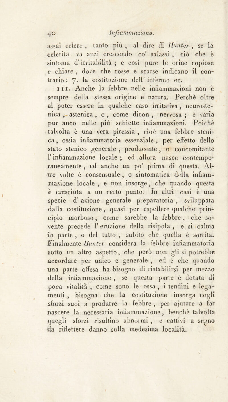liifìammazion&. assai ceicre , tanto più , al dire di Hunter , se la celerità va anzi crescendo co’ salassi , ciò che è sintonia d’irritabilità; e così pure le orine copiose e chi are , dove che rosse e scarse indicano il con¬ trario : 7. la costituzione deli’ infermo ec. III. Anche la febbre nelle inhammazioni non è sempre della stessa origine e natura. Perchè oltre al poter essere in qualche caso irritativa, neuroste- nica , astenica , o , come dicon , nervosa ; e varia pur anco nelle più schiette infiammazioni. Poiché talvolta è una vera piressia , cioè una febbre steni- ca, ossia infiammatoria essenziale , per effetto dello stato stenico generale , producente , o concomitante rinfiammazione locale; ed allora nasce contempo¬ raneamente , ed anche un po’ prima di questa. Al* tre volte è consensuale , o sintomatica della infiam- maziorre locale , e non insorge, che quando questa è cresciuta a un certo punto. In altri casi è una specie d’ azione generale preparatoria , sviluppata dalla costituzione, quasi per espellere qualche prin¬ cipio morboso, come sarebbe la febbre , che so¬ vente precede l’eruzione della risipola , e si calma in parte , o del tutto , subito che quella è sortita. Finalmente Hunter considera la febbre infiammatoria sotto un altro aspetto, che però non gli si potrebbe accordare per unico e generale , ed è che quando una parte offesa ha bisogno di ristabilirsi per mf‘Zzo della infiammazione , se questa parte è dotata di poca vitalità , come sono le ossa , i tendini e lega¬ menti , bisogna che la costituzione insorga cogli sforzi suoi a produrre la febbre , per ajutare a far nascere la necessaria infiammazione, benché talvolta quegli sforzi risultino abnoimi, e cattivi a segno da riflettere danno sulla medesima località.