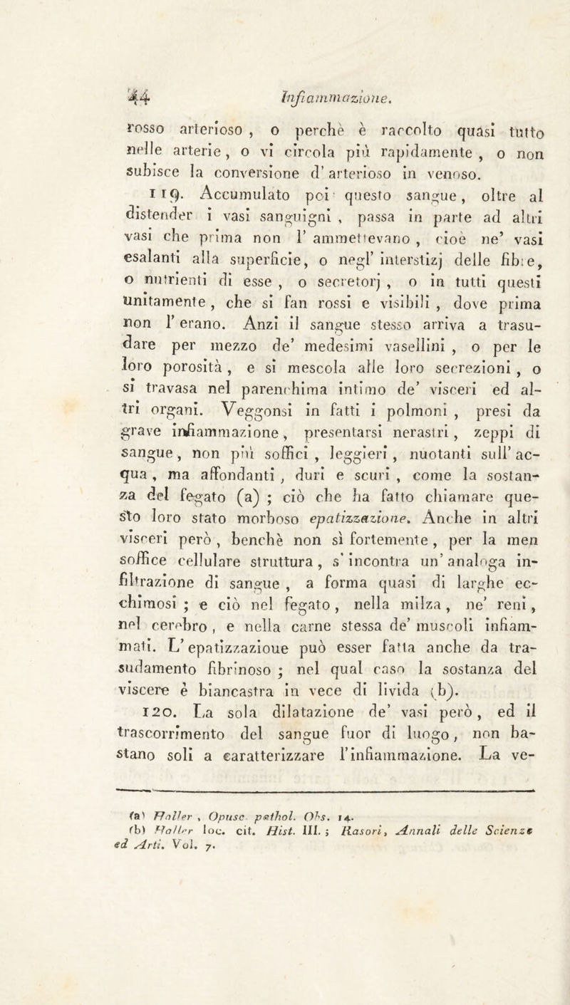 rosso arterioso , o perchè è raccolto quasi tutto nelle arterie, o vi circola più rapidamente , o non subisce la conversione d’arterioso in venoso. 119. Accumulato poi' questo sangue, oltre al distender ì vasi sanp^uignì , passa in parte ad altii vasi che prima non V ammetievano , cioè ne’ vasi esalanti alla superficie, o negl’ inlerslizj delle fibre, o nutrienti di esse , o secietorj , o in tutti questi Unitamente, che sì fan rossi e visìbili , dove prima non r erano. Anzi il sangue stesso arriva a trasu¬ dare per mezzo de’ medesimi vasellinì , o per le loro porosità, e sì mescola alle loro secrezioni , o 51 travasa nel parem blma intimo de’ visceri ed al¬ tri organi. Veggonsì in fatti i polmoni , presi da grave ir^ammazione, presentarsi nerastri, zeppi di sangue, non pii! soffici, leggieri, nuotanti sull’ac¬ qua , ma affondanti , duri e scuri , come la sostan¬ za del fegato (a) ; ciò che ha fatto chiamare que¬ sto loro stato morboso epatizzazione^ Anche in altri visceri però , benché non sì fortemente , per la men soffice cellulare struttura, s’incontra un’analoga in¬ filtrazione dì sangue , a forma quasi di larghe ec¬ chimosi ; e ciò nel fegato , nella milza , ne’ reni, nel cerohro , e nella carne stessa de’ muscoli infiam¬ mati. L’epatlzzazioue può esser fatta anche da tra¬ sudamento fibrinoso ; nel qual caso la sostanza del viscere è biancastra in vece di livida (b). 120. La sola dilatazione de’ vasi però, ed il trascoiTimento del sangue fuor di luogo, non ba¬ stano soli a caratterizzare l’infiammazione. La ve¬ ra' Ffnlhr , Opusc pstihol. Ohs. 14. rb) ì-ìaìl^r toc. cit. Hist. III. ; Rasarli A.nnall delle Scienza sd yirtì, VoJ. 7*