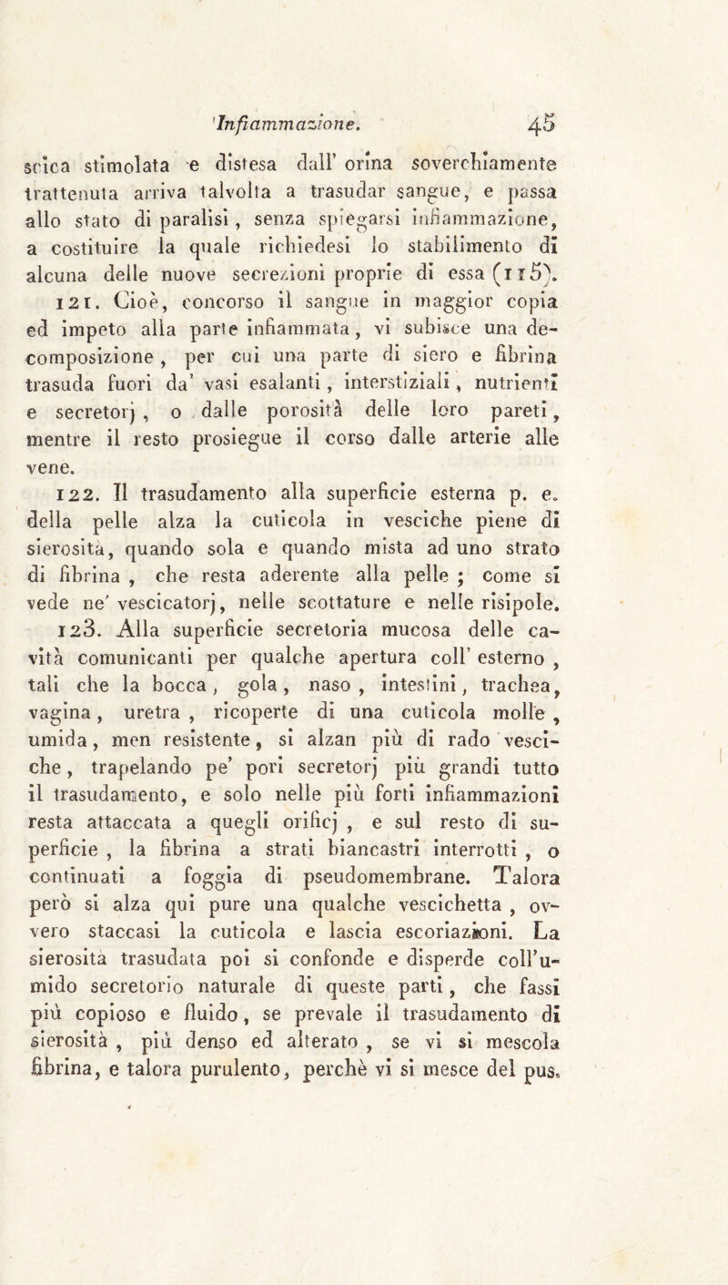 scìca stimolata e distesa dall’ orina soverchiamente trattenuta arriva talvolta a trasudar sangue, e passa allo stato di paralisi, senza spiegarsi inliamìnazione, a costituire la quale richiedesi io stabilimento di alcuna delle nuove secrezioni proprie di essa(ii5\ 121. Cioè, concorso il sangue in maggior copia ed impeto alla parte infiammata, vi subisce una de¬ composizione , per cui una parte di siero e fibrina trasuda fuori da’ vasi esalanti, interstiziali, nutrienti e secretoi j , o dalle porosità delle loro pareti, mentre il resto prosiegue il corso dalle arterie alle vene. 122. Il trasudamento alla superficie esterna p. e. della pelle alza la cuticola in vesciche piene di sierosità, quando sola e quando mista ad uno strato di fibrina , che resta aderente alla pelle ; come si vede ne'vescicatorj, nelle scottature e nelle risipole. 123. Alla superficie secretoria mucosa delle ca¬ vità comunicanti per qualche apertura coll’ esterno , tali che la bocca, gola, naso, inteslini, trachea^ vagina, uretra , ricoperte di una cuticola molle , umida, men resistente, si alzan più di rado vesci¬ che , trapelando pe’ pori secretorj più grandi tutto il trasudaraento, e solo nelle più forti infiammazioni resta attaccata a quegli orificj , e sul resto di su¬ perficie , la fibrina a strati biancastri interrotti , o continuati a foggia di pseudomembrane. Talora però si alza qui pure una qualche vescichetta , ov¬ vero staccasi la cuticola e lascia escorìazktni. La sierosità trasudata poi si confonde e disperde colbu- mido secretorio naturale di queste parti, che fassi più copioso e fluido, se prevale il trasudamento di sierosità , più denso ed alterato , se vi sì mescola