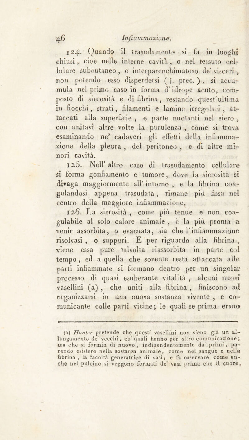 ^.6 InfìamniazLne. 124* Quando il irasudaniento si ia in luoglii chiusi , cioè nelle interne cavità , o nel tessuto cel¬ lulare siibcutaneo , o in'erparenchimatoso de’ visceri , non potendo esso disperdersi ( §. prec. ) ^ si accu¬ mula nel primo caso in forma d’idrope acuto, com¬ posto di sierosità e di hbrina, restando quest’ultima in fiocchi, strati, filamenti e lamine irregolari , at¬ taccati alla superficie , e parte nuotanti nel siero , con unitavi altre volte la purulenza , come si trova esaminando ne’ cadaveri gli effetti della infiamma¬ zione della pleura , del peritoneo , e di altre mi¬ nori cavità. 125. Nell’ altro caso di trasudamento cellulare ói forma gonfiamento e tumore, dove la sierosità si divaga maggiormente all' intorno , e la fibrina coa¬ gulandosi appena trasudata, rimane più fissa nel centro della maggiore infiammazione. 126. La sierosità , come più tenue e non coa¬ gulabile al solo calore animale , è la più pronta a venir assorbita, 0 evacuata, sia che Tinfiammazione risolvasi , o suppuri. E per riguardo alla fibrina , viene essa pure talvolta riassorbita in parte col tempo , ed a quella che sovente resta attaccata alle parti infiammate si formano dentro per un slngolar processo di quasi esuberante vitalità , alcuni nuovi vasellini (a) , che uniti alla fibrina , finiscono ad organizzarsi in una nuova sostanza vivente , e co¬ municante colle parti vicine; le quali se prima erano (a) Hunier pretende che questi vasellini non sieno già un al¬ lungamento de’ vecchi, co’ quali hanno per altro comunicazione ma che si formiu di nuovo , indipendentemente da’ primi , pa¬ rendo esistere nella sostanza animale, come nel sangue e nella fibrina , la facoltà generatrice di vasi i e fa osservate come an¬ che nel pulcino si veggono formati de’ vasi prima che il cuore..
