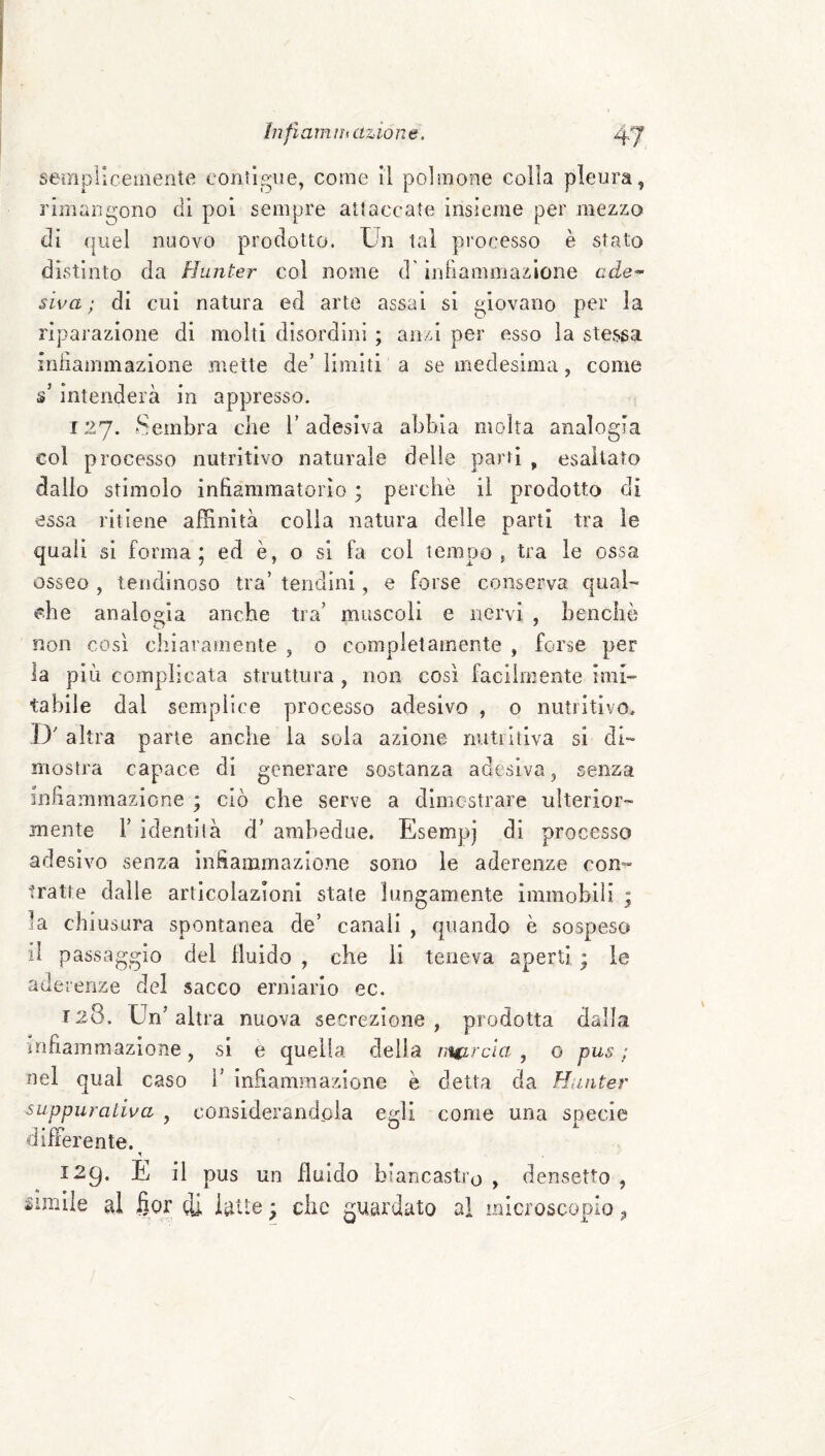 ìnfiam !h azion e. 4 J seinpUcemente coiUp^ue, come il polmone colla pleura, rimane;ono di poi sempre attaccate insieme per mezzo di quel nuovo prodotto. Un tal processo è stato distinto da Hunter col nome d'indammazione ade^ siva ; di cui natura ed arte assai si giovano per la riparazione di molti disordini ; anzi per esso la stessa infiammazione mette de’ limiti a se medesima, come s’intenderà in appresso. 127. Sembra che l’adesiva abbia molta analogia col processo nutritivo naturale delle parti ^ esaltato dallo stimolo infiammatorio ; perchè il prodotto di essa ritiene affinità colla natura delle parti tra le quali si forma; ed è, o si fa col tempo 5 tra le ossa osseo , lendinoso tra’ tendini, e forse conserva qual¬ che analogia anche tra’ muscoli e nervi , benché non così chiaramente , o completamente , forse per la più complicata struttura, non così facilmente imi¬ tabile dal semplice processo adesivo , o nutritivo, ,D' altra parie anche la soia azione nutritiva si di¬ mostra capace di generare sostanza adesiva, senza infiammazione ; ciò che serve a dimostrare ulterior¬ mente r identità d’ ambedue. Esempj di processo adesivo senza infiammazione sono le aderenze con- tratte dalle articolazioni state lungamente immobili ; la chiusura spontanea de’ canali , quando è sospeso il passaggio del fluido , che li teneva aperti ; le aderenze del sacco erniario ec. T28. Un’altra nuova secrezione , prodotta dalla infiammazione, si e quella delia nutrcia , o pus ; nel qual caso l’ infiammazione è detta da Hunter suppurativa , considerandola egli come una specie differente. 129. E il pus un fluido biancastro , densetto ,