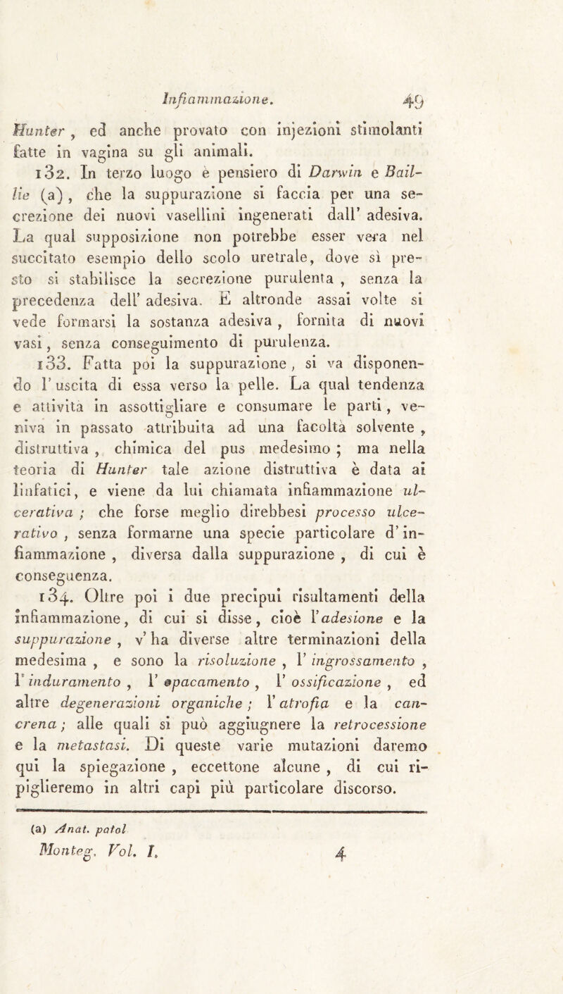 Hunter, ed anche provato con injealoni stimolanti fatte in vagina su gli animali. 132. In terzo luogo è pensiero di Darwin e Bail- He ( a) , che la suppurazione si faccia per una se¬ crezione dei nuovi vasellini ingenerati dall’ adesiva. La qual supposizione non potrebbe esser vera nel succitato esemplo dello scolo uretrale, dove sì pre¬ sto si stabilisce la secrezione purulenta , senza la precedenza dell’ adesiva. E altronde assai volte si vede formarsi la sostanza adesiva , fornita di niiovi vasi, senza conseguimento di purulenza. 133. Fatta poi la suppurazione, si va disponen¬ do r uscita di essa verso la pelle. La qual tendenza e attività in assottigliare e consumare le parli, ve¬ niva In passato attribuita ad una facoltà solvente , distruttiva , chimica del pus medesimo ; ma nella teoria di Hunter tale azione distruttiva è data ai linfatici, e viene da lui chiamata inhammazioiie ul¬ cerativa ; che forse meglio dìrebbesì processo ulce¬ rativo , senza formarne una specie particolare d’in¬ fiammazione , diversa dalla suppurazione , di cui è conseguenza. 184. Oltre poi i due precipui risultamenti della infiammazione, di cui si disse, cioè Yadesione e la suppurazione , v’ ha diverse altre terminazioni della medesima , e sono la risoluzione , 1’ ingrossamento , r induramento , 1’ &pacamento , 1’ ossificazione , ed altre degenerazioni organiche ; l’atrofia e la can¬ crena ; alle quali si può agglugnere la retrocessione e la metastasi. DI queste varie mutazioni daremo qui la spiegazione , eccettone alcune , di cui ri¬ piglieremo in altri capi più particolare discorso. (a) Anat. patol Monteg, Voi. I.