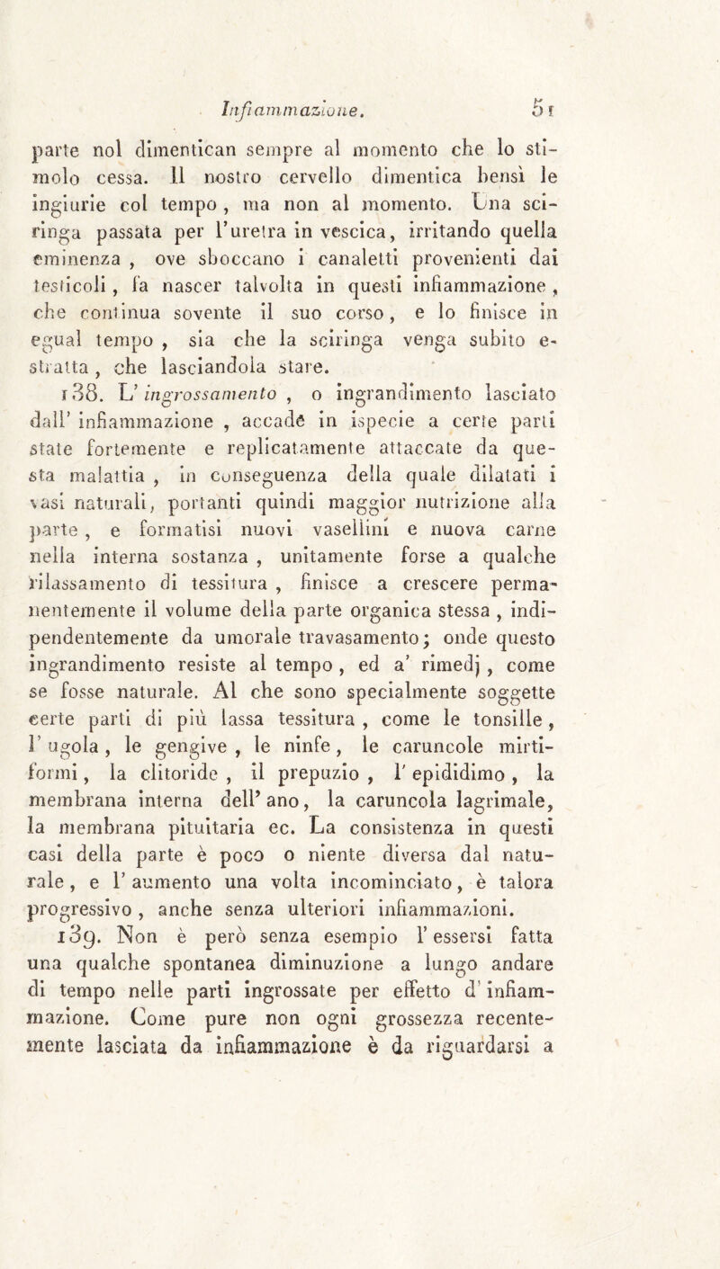 IiifiarninazioìLe. 5r parte noi dimentican sempre al momento che lo sti¬ molo cessa. 11 nostro cervello dimentica bensì le ingiurie col tempo , ma non al momento. Lna sci- finga passata per Turetra in vescica, irritando quella eminenza , ove sboccano i canaletti provenienti dai testicoli, la nascer talvolta in questi infiammazione , che continua sovente il suo corso, e lo finisce in egual tempo , sia che la scìringa venga subito e- stì atta , che lasciandola stare. i38. U ingrossamento ^ o ingrandimento lasciato dall’ infiammazione , accade in ispecie a certe parli state fortemente e replicatamente attaccate da que¬ sta malattia , in conseguenza della quale dilatati i vasi naturali, portanti quindi maggior nutrizloiie alia })arte , e formatisi nuovi vaselìini e nuova carne nella interna sostanza , unitamente forse a qualche rilassamento di tessitura , finisce a crescere perma¬ nentemente il volume della parte organica stessa , indi¬ pendentemente da umorale travasamento; onde questo ingrandimento resiste al tempo , ed a' rimedj , come se fosse naturale. Al che sono specialmente soggette certe parti di più lassa tessitura , come le tonsille, r ugola , le gengive , le ninfe, le caruncole mirti- formi , la clitoride , il prepuzio , T epididimo , la membrana interna dell’ano, la caruncola lagrlmale, la membrana pituitaria ec. La consistenza in questi casi delia parte è poco o niente diversa dal natu¬ rale , e r aumento una volta incominciato, è talora progressivo , anche senza ulteriori infiammazioni. 189. Non è però senza esempio Tessersi fatta una qualche spontanea diminuzione a lungo andare di tempo nelle parti Ingrossate per effetto d’infiam¬ mazione. Come pure non ogni grossezza recente¬ mente lasciata da infiammazione è da riguardarsi a