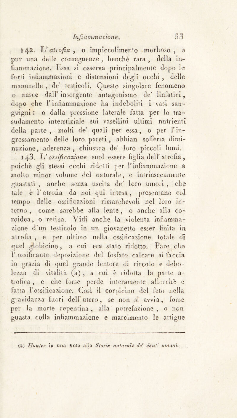 142. YJ atrofia y o Impìccolimento morboso, è pur una delle conseguenze ^ benché rara > della in- fiaaimazlone. Essa si osserva prìncipalmenre dopo le Torti Infianijnazioni e distensioni degli occhi , delle mammelle , de’ testìcoli. Questo singolare fenomeno o nasce dall’ insorgente antagonismo de' linfatici, dopo che r infiammazione ha indeboliti i vasi san- gjuìgni : o dalla pressione laterale fatta per lo Tra¬ sudamento interstiziale sui vasellini ultimi nutrienti della parte , molti de’ quali per essa, 0 per l’in¬ grossamento delle loro pareti , abblan sofferta dimi*- nuzione, aderenza , chiusura de' loro pìccoli lumi. 143. Yu’ossificazione suol essere figlia dell’atrofia , poiché gli stessi occhi ridotti per E infiammazione a molto minor volume del naturale, e intrinsecamente guastati , anche senza uscita de’ loro umori, che tale è r atrofia da noi qui intesa, presentano col tempo delle ossificazioni rimarchevoli nel loro in¬ terno , come sarebbe alla lente, o anche alla co- roidea, o retina. Vidi anche la violenta infiamma¬ zione d’un testicolo in un giovanetto esser finita io. atrofia , e per ultimo nella ossificazione totale di quel glohicino, a cui era stato ridotto. Pare che r ossificante deposizione del fosfato calcare si faccia in grazia di quel grande lentore di circolo e deho lezza di vitalità (a) , a cui é ridotta la parte a- trofica , e che forse perde interamente allorché e fatta rossificazione. Così il cornicino del feto nella L gravidanza fuori dell’ utero, se non si avvia, forse per la morte repentina , alla putrefazione , o non guasta colla infiammazione e marcimento le attigue Hunler ia una nota alla Storia naturale de’ den^ì umani.